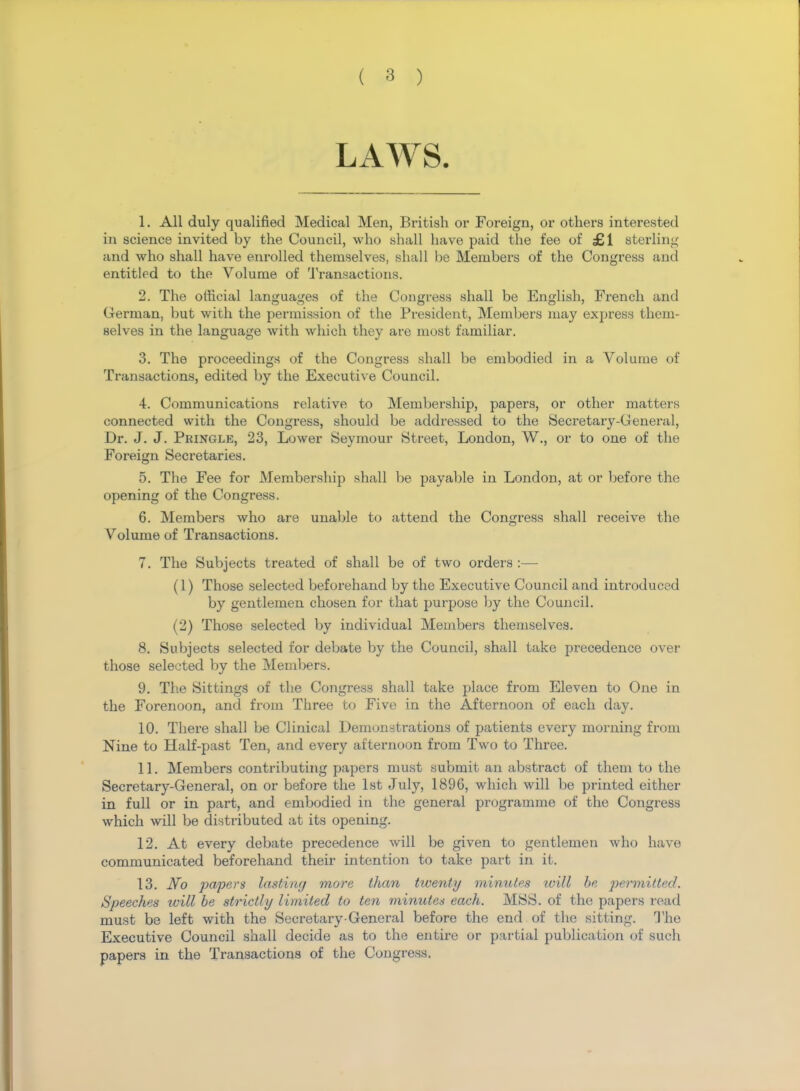 LAWS. 1. All duly qualified Medical Men, British or Foreign, or others interested in science invited by the Council, who shall have paid the fee of £1 sterling and who shall have enrolled themselves, shall be Members of the Congress and entitled to the Volume of Transactions. 2. The official languages of the Congress shall be English, French and German, but with the permission of the President, Members may express them- selves in the language with which they are most familiar. 3. The proceedings of the Congress shall be embodied in a Volume of Transactions, edited by the Executive Council. 4. Communications relative to Membership, papers, or other matters connected with the Congress, should be addressed to the Secretary-General, Dr. J. J. Pringle, 23, Lower Seymour Street, London, W., or to one of the Foreign Secretaries. 5. The Fee for Membership shall be payable in London, at or before the opening of the Congress. 6. Members who are unable to attend the Congress shall receive the Volume of Transactions. 7. The Subjects treated of shall be of two orders :— (1) Those selected beforehand by the Executive Council and introduced by gentlemen chosen for that purpose by the Council. (2) Those selected by individual Members themselves. 8. Subjects selected for debate by the Council, shall take precedence over those selected by the Members. 9. The Sittings of the Congress shall take place from Eleven to One in the Forenoon, and from Three to Five in the Afternoon of each day. 10. There shall be Clinical Demonstrations of patients every morning from Nine to Half-past Ten, and every afternoon from Two to Three. 11. Members contributing papers must submit an abstract of them to the Secretary-General, on or before the 1st July, 1896, which will be printed either in full or in part, and embodied in the general programme of the Congress which will be distributed at its opening. 12. At every debate precedence will be given to gentlemen who have communicated beforehand their intention to take part in it. 13. No papers lasting more than twenty minutes will be permitted. Speeches tvill be strictly limited to ten minutes each. MSS. of the papers read must be left with the Secretary-General before the end of the sitting. The Executive Council shall decide as to the entire or partial publication of such papers in the Transactions of the Congress.