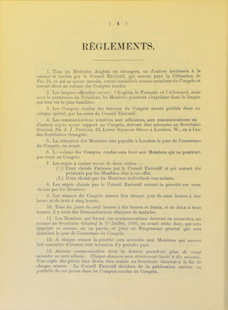 REGLEMENTS. 1. Tous les Medecins Anglais ou etrangers, ou d'autres inteVessfo a la science et invites par le Conseil Exdcutif, qui auront paye la Cotisation de Pre. 25, et qui se seront inscrits, seront considered comme membres du Congres et auront droit au volume des Comptes rend us. 2. Les langues officielles seront : 1'Anglais, le Francais et l'Allemand, mais avec la permission du President, les Membres pourront s'exprimer dans la langue qui leur est la plus familiere. 3. Les Comptes rendus des travaux du Congres seront publics dans un volume special, par les soins du Conseil Executif. 4. Les communications relatives aux adhesions, aux communications ou d'autres sujets ayant rapport au Congres, doivent etre adressees au Secretaire General, Dr. J. J. Pringle, 23, Lower Seymour Street a Londres, W., ou a l'un des Secretaires etrangers. 5. La cotisation des Membres sera payable a Londres le jour de l'ouverture du Congres, ou avant. G. Le volume des Comptes rendus sera livre aux Membres qui ne pourront pas venir au Congres. 7. Les sujets a traiter seront de deux ordres :— (].) Ceux choisis d'avance par le Conseil Executif et qui auront 6t6 presentes par les Membres elus a cet effet. ^2.) Ceux choisis par les Membres individuels eux-memes. 8. Les sujets choisis par le Conseil Executif auront la priorite sur ceux choisis par les Membres. 9. Les stances du Congres auront lieu chaque jour de onze heures a une heure et de trois a cinq heures. 10. Tous les jours de neuf heures a dix heures et demie, et de deux a trois heures, il y aura des Demonstrations cliniques de malades. 11. Les Membres qui feront des communications devront en soumettre un resume au Secretaire General le lcr Juillet, 189G, ou avant cette date, qui sera imprime in extenso ou en partie, et joint au Programme general qui sera distribue le jour de l'ouverture du Congres. 12. A chaque seance la priorite sera accordee aux Membres qui auront fait connaitre d'avance leur intention d'y prendre part. 13. Aucune communication dont la lecture prendrait plus de vingt minutes ne sera admise. Chaque discovrs sera strictement limitc a dix minutes. Une copie des pieces lues devra etra remise au Secretaire General a la fin de chaque seance. Le Conseil Executif decidera de la publication entiere ou partielle de ces pit'ces dans les Comptes rendus du Congres.