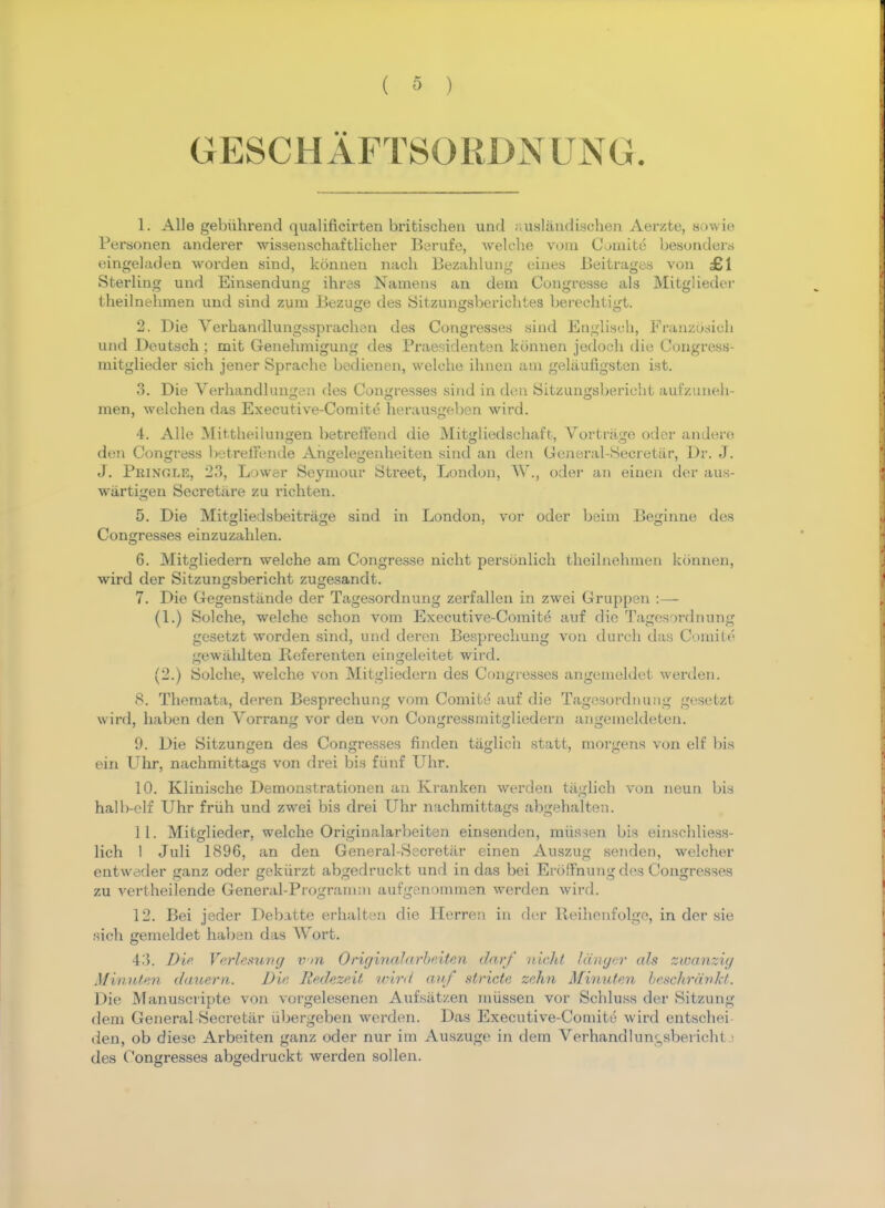 GESCHAFTSORDNUNG. 1. Alle gebuhrend qualificirten britischen und auslandischen Aerzte, sowie Personen anderer wissenschaftlieher Berufe, welche vom Comite besonders eingeladen worden sind, konnen nach Bezahlung eines Beitragea von £1 Sterling und Einsendung ihras Namens an dem Congresse als Mitglieder theilnehmen und sind zuin Bezuge des Sitzungsberichtes berechtigt. 2. Die Verhandlungssprachen des Congresses sind Eagliseh, Franzosich und Deutsch ; mit Genehmigung des Praesidenten konnen jedoeh die Congress- mitglieder sich jener Spraobe bedienen, welche ihnen am geliiufigsten ist. 3. Die VerhandluiiLren des Congresses sind in den Sitzun^sberic'it aufzuneh- men, welchen das Executive-Comite herausgeben wird. 4. Alle Mittheilungen betreffend die Mitgliedschaft, Vortrage oder andere den Congress betrell'ende Angelegenheiten sind an den General-Secretar, Dr. J. J. Phinglr, 23, Lower Seymour Street, London, W\, oder an einen der aus- wartigen Seeretare zu richten. 5. Die Mitgliedsbeitrage sind in London, vor oder beim Beginne des Congresses einzuzahlen. 6. Mitgliedern welche am Congresse nicht personlich theilnehmen konnen, wird der Sitzun^sbericht zusjesandt. 7. Die Gegenstiinde der Tagesordnung zerfalien in zwei Gruppcn : — (1.) Solche, welche schon vom Executive-Comite auf die Tagesordnung gesetzt worden sind, und deren Besprechung von durcb das Connie gewiihlten Referenten eingeleitet wird. (2.) Solche, welche von Mitgliedern des Congresses angemeldet werden. 8. Themata, deren Besprechung vom Comite auf die Tagesordnung gesetzt wird, haben den Vorrang vor den von Congressmitgliedern angemeldeten. 9. Die Sitzungen des Congresses finden tiiglich statt, morgens von elf bis ein Uhr, nachmitta^s von drei bis fiinf Uhr. 10. Klinische Demonstrationen an Kranken werden tiiglich von neun bis halb-elf Uhr friih und zwei bis drei Uhr nachmittags abgehalten. 11. Mitglieder, welche Originalarbeiten einsenden, miissen bis einsehliess- lich 1 Juli 1896, an den General-Secretar einen Auszug senden, welcher entweder ganz oder gekiirzt abgedruckt und in das bei Ero'Fnung des Congresses zu vertheilende General-Program;n aufgenommen werden wird. 12. Bei jeder Debatte erhalten die Herren in der Reihenfolge, in der sie sich gemeldet haben das Wort. 43. Die Verlesung v>n Original arbeiten darf nicht Idnger ah zwanzig Afwiuten dauern. Die, Redezeit wird auf stride zehn Minuten beschrankt. Die Manuscripte von vorgelesenen Aufsatzen miissen vor Scbluss der Sitzung dem General Secretiir tibergeben werden. Das Executive-Comite wird entschei- den, ob diese Arbeiten ganz oder nur im Auszuge in dem Verhandlun^sbei icht • des Congresses abgedruckt werden sollen.