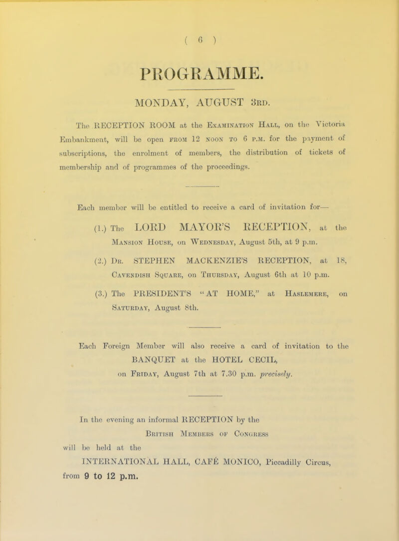 PROGRAMME. MONDAY, AUGUST 3rd. The RECEPTION ROOM at the Examination Hall, on the Victoria Embankment, will be open from 12 noon to G p.m. for the payment of subscriptions, the enrolment of members, the distribution of tickets of membership and of programmes of the proceedings. Each member will be entitled to receive a card of invitation for— (l.) The LORD MAYOR'S RECEPTION, at the Mansion House, on Wednesday, August 5th, at 9 p.m. (2.) Dr. STEPHEN MACKENZIE'S RECEPTION, at 18, Cavendish Square, on Thursday, August 6th at 10 p.m. (3.) The PRESIDENT'S AT HOME, at Haslemere, on Saturday, August 8th. Each Foreign Member will also receive a card of invitation to the BANQUET at the HOTEL CECIL, on Friday, August 7th at 7.30 p.m. precisely. In the evening an informal RECEPTION by the British Members op Congress will be held at the INTERNATIONAL HALL, CAFE MONICO, Piccadilly Circus, from 9 to 12 p.m.