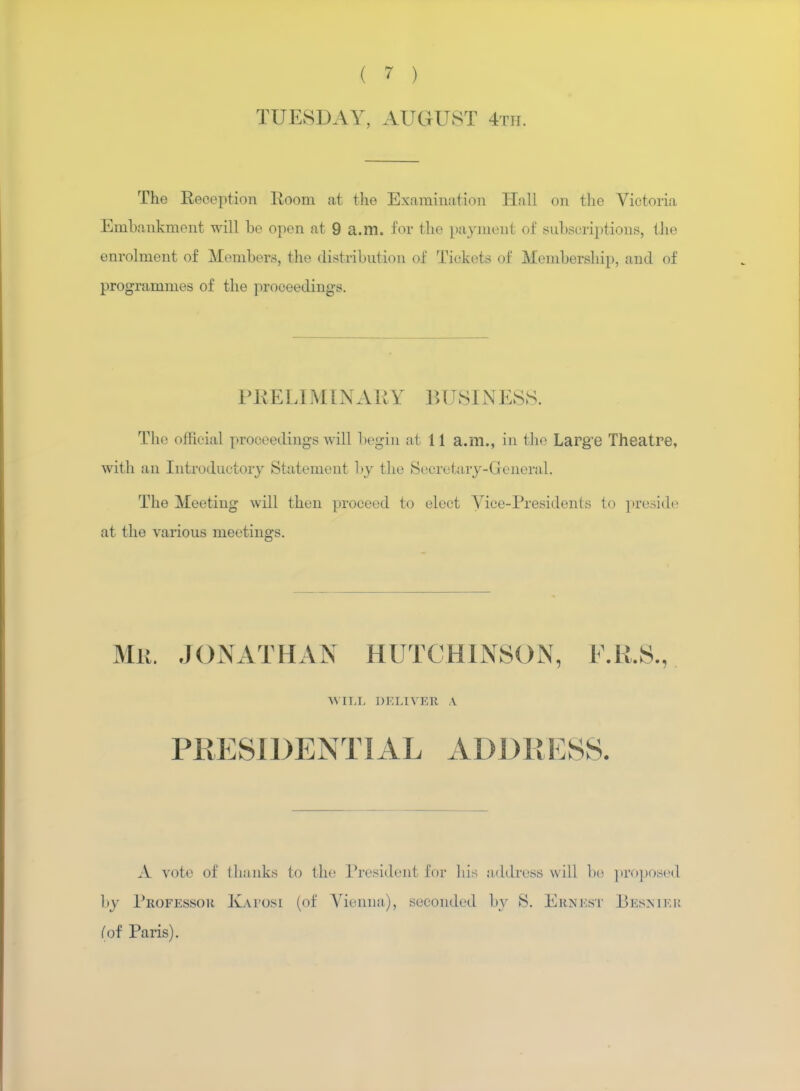 TUESDAY, AUGUST 4th. The Eeception Room at the Examination Hall on the Victoria Embankment will be open at 9 a.m. for the payment of subscriptions, the enrolment of Members, the distribution of Tickets of Membership, and of programmes of the proceedings. PRELIMINARY BUSINESS. The offioial proceedings will begin at 11 a.m., in the Large Theatre, with an Introductory Statement by the Secretary-General. The Meeting will then proceed to elect Vice-Presidents to preside at the various meetings. MR. JONATHAN HUTCHINSON, F.R.S., WILL DELIVER A PRESIDENTIAL ADDRESS. A vote of thanks to the President for his address will be proposed by Professor Kaposi (of Vienna), seconded by S. Ernest Besnier (of Paris).