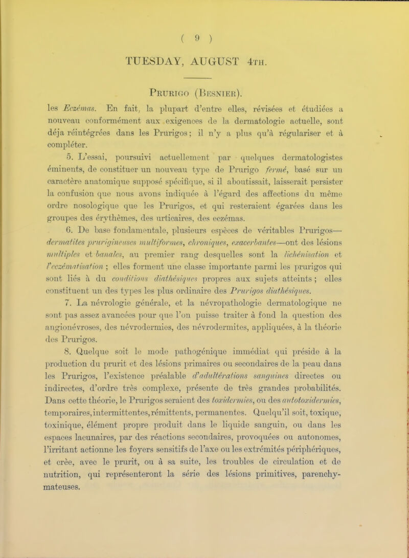 TUESDAY, AUGUST 4th. Prurigo (Besnier). les Eczemas. En Mi, la plupart d'entre elles, revisees et etudiees a nouveau conformement aux exigences de la dermatologie actuelle, sont deja reiutegrees dans les Prurigos; il n'y a plus qu'a regnlariser et a completer. 5. L'essai, poursuivi aetuellemeiit par cpielques dermatologistes e^ninents, de constituer un nouveau type de Prurigo forme, base sur un caractere anatomique suppose specifique, si il aboutissait, laisserait persister la confusion que nous avons indiquee a, l'egard des affections du meme ordre nosologique que les Prurigos, et qui resteraient egarees dans les groupes des ervthemes, des urticaires, des eczemas. G. De base fondameutale, plusieurs especes de veritables Prurigos— dermatitcs prurigineuscs muttiformes, chroniquos, oxacerbantes—ont des lesions ■multiples et handles, au premier rang desquelles sont la licheiiisation et Fec%6matisation ; elles forment une classe importante parmi les prurigos qui sont lies a, du conditions dinthesiqiioH propres aux sujets atfceints ; elles constituent un des types les plus ordinaire des Prurigos diuthesiques. 7. La nevrologie geuerale, et la nevropathologie dermatologique ne sont pas assez avancees pour que Ton puisse traiter a fond la question des augiouevroses, des nevrodermies, des nevrodermites, appliquees, a la theorie des Prui-igos. 8. Quelque soit le mode pathogenique immediat qui ])reside ii la. ] iroduction du prurit et des lesions primnires ou secondaires de la peau dans les Prurigos, l'existence prealable d')adulterations sanguines directes ou indirectes, d'ordre tres complexe, presente do tres graudes probabilites. Dans cette tbeorie, le Prurigos seraient des toandermies, ou des autotoecidermies, temporaires,intermittentes,remittents, pcrmanentes. Quelqu'il soil, toxique, toxinique, element propre produit dans le liquide snuguin, ou dans les t-spaces lacunaires, par des reactions secondaires, provoquees ou autonomes, rirritant actionne les foyers sensitifs de l'axe ou les extremites peripberiques, et cree, avec le prurit, ou a sa suite, les troubles de circulation et de nutrition, qui representeront la serie des lesions primitives, parenchy- mateuses.