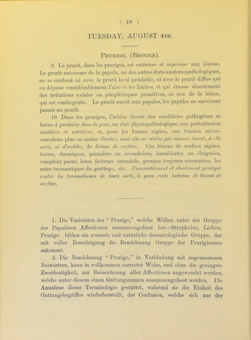 TUESDAY, AUGUST 4th. Prurigo, (Besnieb). §. Le prurit, dans les prurigos, est antericur et mpirimr aux lesions. Le prurit autonome de la papule, on des autres etats anatomopathologiques, ne se confond in avec le prurit local prealable, ni avec le pmrit diffus qui en depasse considerablenient l'aire et les limites, et qui emaue directenient des irritations axiales ou peripheriques primitives, et non de la lesion, qui est eontingente. Le prurit survit aux papules, les papules ne survivent jamais au prurit. 10. Dans les prurigos, Taction directe des conditions pathogenes se borne a produire dans la pmu, uu ('tat physiopathologique, une perturbation sensitive et nutritive, et, pour les formes aigiies, une tension nevro- vasculaire plus ou moins elevee ; mats die »<> realise pas coinum .('incut, d tile scale, ni d'emblec, de lesions de surface. Ces lesions de surface aigiies, lentes, chroniques, primaires ou secondares, immediates ou eloignees, comptent parmi leurs facteurs essentiels, presque toujours necessaires, les actes traumatiques du grattage, etc. Convenableincnt ct absolaincut pro/cyce contra les traumatisms de toute sorte, la peau rcste indeinne de lesions de surface. 1. Die Varietaten des Prurigo, welche Willan unter der Gruppe der Papulosen Affectionen zusammengefasst hat—Strophulus, Lichen, Prurigo bilden ein normale und naturliche dermatologische Gruppe, der mit voller Berechtigung die Bezeiclmung Gruppe der Pruriginosen zukommt. 2. Die Bezeiclmung Prurigo, in Verbiudung mit angemessenen Beiwortern, kann in vollkommen corrector Weise, und olme die geringste Zweideutigkeit, zur Beizeichnung filler Affectionen angewendet werden, welche unter diesem einen Gattungsnamen zusammengefasst werden. Die Annahme dieser Terminologie gestattet, wahrend sie die Einheit des Gattungsbegriffes wiederherstellt, der Confusion, welche sich aus der