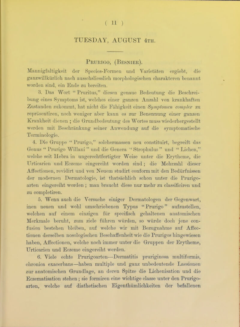 TUESDAY, AUGUST 4th. Prurigo, (Besnier). Manuigfaltigkeit der Species-Formen und Varietiiten ergiebt, die ganzwillkiirlich nach ausschsliesslich morphologisehen charakteren benannt worden siud, ein Ende zu bereiten. 3. Das Wort Pruritus, dieseu geuaue Bedeutuug die Beschrei- bung eines Symptoms ist, welches eiuer ganzen Auzahl von krankhaften Zustauden zukommt, hat uicht die Fahigkeit einen Symptomcn complex zu repriisentireu, noeh weniger aber kann es zur Benennung einer ganzen Kranklieit dieuen ; die Grrundbedeutung des Wortes muss wiederhergestellt werden mit Beschriinkimg seiner Anwendung auf die symptomatische Terminologie. •i. Die Grruppe Prurigo, solchermassen neu constituirt, begreift das Grenus Prurigo Willani und die Genera !< Strophulus und Lichen, welche seit Hebra in ungerechtfertigter Weise unter die Erytheme, die Urticarien und Eczeme eingereiht worden sind; die Mehrzahl dieser AfTectionen, revidirt und von Neuem studirt conform mit den Bediirfnissen der modernen Dermatologie, ist thatsachlich schon unter die Prurigo- arten eingereiht worden ; man braucht diese nur mehr zu classificiren und zu completiren. 5. Wenn auch die Versuche einiger Dermatologen der Gregenwart, inen neuen und wohl umschriebenen Typus Prurigo aufzustellen, welchen auf einem einzigen fur specifisch gehaltenen anatomischen Merkmale beruht, zum ziele fiihren wiirden, so wiircle doch jene con- fusion bestehen bleiben, auf welche wir mit Bezugnahme auf Affec- tionen derselben nosologischen Beschaffenheit wie die Prurigos hingewiesen haben, Affectionen, welche noch immer unter die Grruppen der Erytheme, Urticarien und Eczeme eingereiht werden. 6. Viele echte Prurigoarten—Dermatitis pruriginosa multiformis, chronica exacerbans—haben multiple und ganz unbedeutende Laesionen zur anatomischen Grrundlage, an deren Spitze die Lichenisation und die Eczematisation stehen; sie formiren eine wichtige classe unter den Prurigo- arten, welche auf diathetischen Eigenthumlichkeiten der befallenen