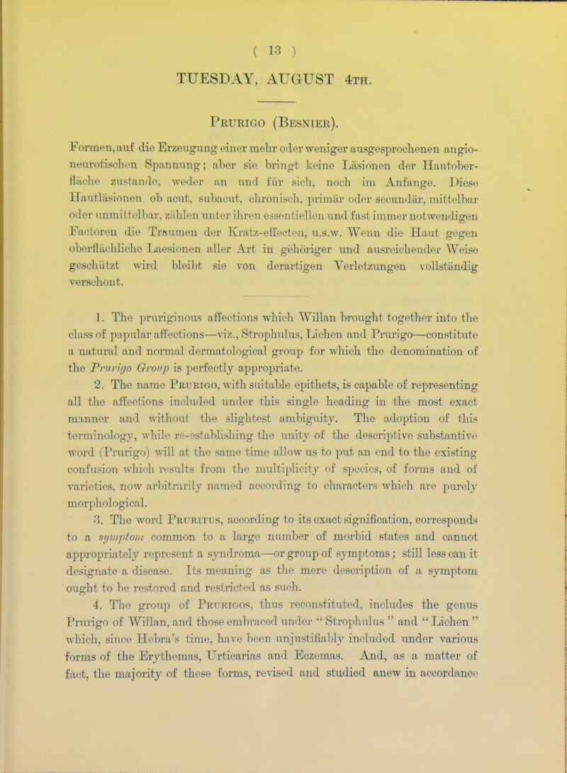 TUESDAY, AUGUST 4th. Prurigo (Besnier). Formen,auf die Erzeugung einer mehr oiler weniger ausgesprochenen angio- neurotischen Spannung; aber sie bringt keine Liisionen der Hautober- flache zustande, weder an und fiir sich, noch im Anfange. Diese Haut liisionen. ob acut, subacut, ehronisch, primiir oder secundiir, mittelbar Oder unmittelbar, ziihlen unter iliren essentiellen und fast immer notwendigen Factoren die Traumen der Kratz-effecten, u.s.w. Wenn die Haut gegen oberflachliche Laesionen aller Art in gehoriger und ansreichender Weise geschutzt wird bleibt sie von derartigen Verletzungen vollstiindig versehont. 1. The pruriginoiis affections which Willan brought together into the class of papular a flections—viz., Strophulus, Lichen and Prurigo—constitute a natural and normal dermatological group for which the denomination of the Prurigo Group is perfectly appropriate. 2. The name Prurigo, with suitable epithets, is capable of representing all the affections included under this single heading in the most exact manner and without the slightest ambiguity. The adoption of this terminology, while re-establishing the unity of the descriptive substantive word (Prurigo) will at the same time allow us to put an end to the existing confusion which results from the multiplicity of species, of forms and of varieties, now arbitrarily named according to characters which are purely morphological. 3. The word Pruritus, according to its exact signification, corresponds to a symptom common to a large number of morbid states and cannot appropriately represent a syndroma—or group of symptoms ; still less can it designate a disease. Its meaning as the mere description of a symptom ought to be restored and restricted as such. 4. The group of Prurigos, thus reconstituted, includes the genus Prurigo of Willan, and those embraced under  Strophulus  and  Lichen  which, since Hebra's time, have been unjustifiably included under various forms of the Erythemas, Urticarias and Eczemas. And, as a matter of fact, the majority of these forms, revised and studied anew in accordance1