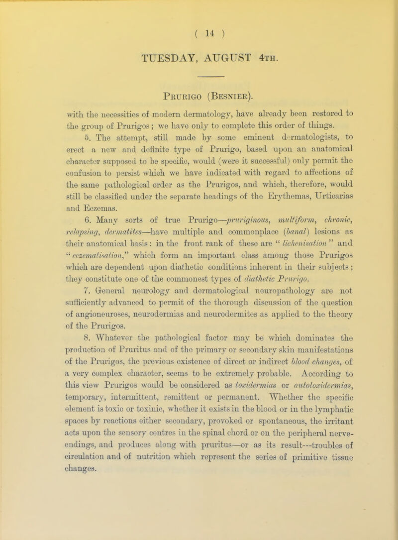TUESDAY, AUGUST 4th. Prurigo (Besnier). with the necessities of modern dermatology, have already been restored to the group of Prurigos; we have only to complete this order of things. 5. The attempt, still made by some eminent <!■ rmatologists, to erect a new and definite type of Prurigo, based upon an anatomical character supposed to be specific, would (were it successful) only permit the confusion to parsist which we have indicated with regard to affections of the same pathological order as the Prurigos, and which, therefore, would still be classified under the separate headings of the Erythemas, Urticarias and Eczemas. 6. Many sorts of true Prurigo—j>ruriginous, multiform, chronic, relapsing, dcrmatites—have multiple and commonplace {banal) lesions as their anatomical basis: in the front rank of these are  liehenimtion  and  cczcmati*alio)i which form an important class among those Prurigos which are dependent upon diathetic conditions inherent in their subjects ; they constitute one of the commonest types of diathetic Prurigo. 7. Greneral neurology and dermatological neuropathology are not sufficiently advanced to permit of the thorough discussion of the question of angioneuroses, neurodermias and neurodermites as applied to the theory of the Prurigos. 8. Whatever the pathological factor may be which dominates the production of Pruritus and of the primary or secondary skin manifestations of the Prurigos, the previous existence of direct or indirect blood changes, of a very complex character, seems to be extremely probable. According to this view Prurigos would be considered as toxidcrmias or autotoxidcrmias, temporary, intermittent, remittent or permanent. Whether the specific element is toxic or toxinic, whether it exists in the blood or in the lymphatic spaces by reactions either secondary, provoked or spontaneous, the irritant acts upon the sensory centres in the spinal chord or on the peripheral nerve- endings, and produces along with pruritus—or as its result—troubles of circulation and of nutrition which represent the series of primitive tissue changes.