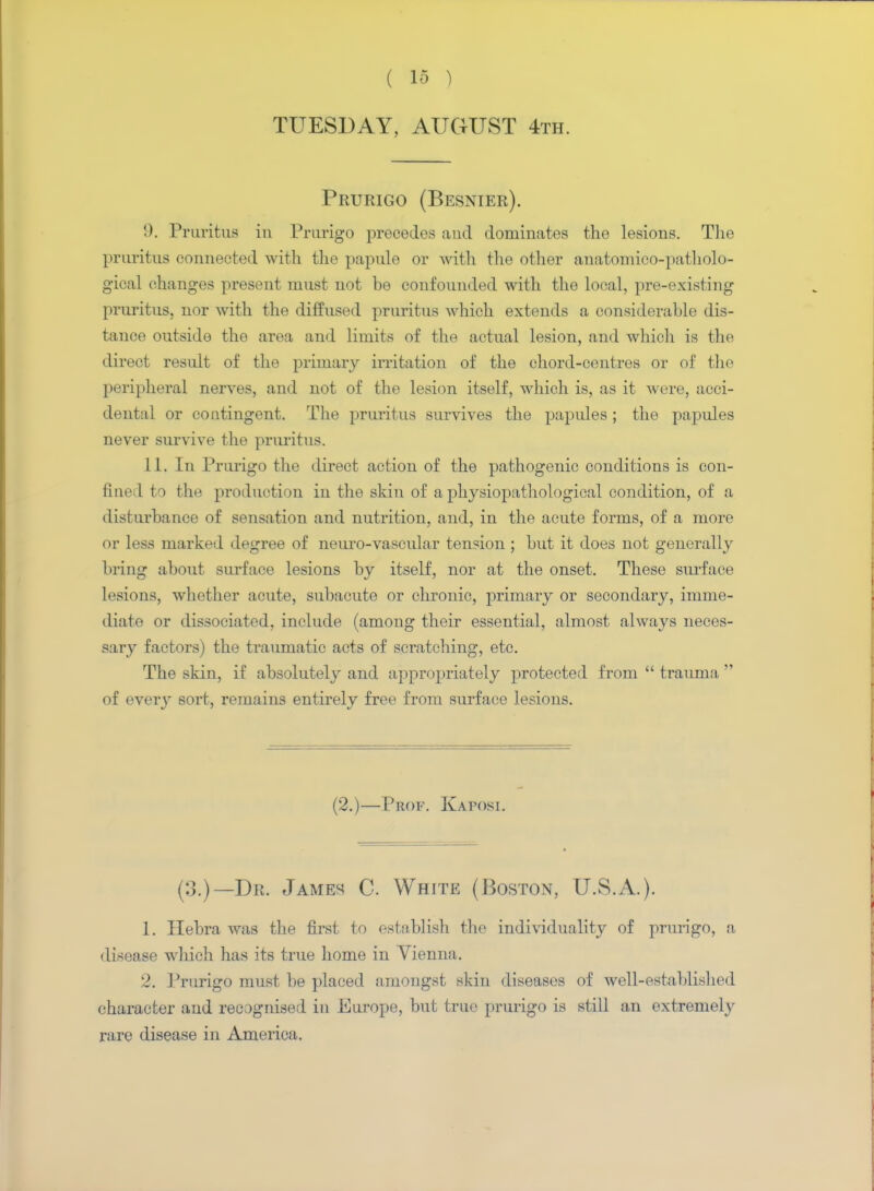 TUESDAY, AUGUST 4th. Prurigo (Besnier). !). Pruritus in Prurigo precedes and dominates the lesions. The pruritus connected with the papule or with the other anatomico-patholo- gical changes present must not he confounded with the local, pre-existing pruritus, nor with the diffused pruritus which extends a considerable dis- tance outside the area and limits of the actual lesion, and which is the direct result of the primary irritation of the chord-centres or of the peripheral nerves, and not of the lesion itself, which is, as it were, acci- dental or contingent. The pruritus survives the papules; the papules never survive the pruritus. 11. In Prurigo the direct action of the pathogenic conditions is con- fined to the production in the skin of a physiopathologieal condition, of a disturbance of sensation and nutrition, and, in the acute forms, of a more or less marked degree of neuro-vascular tension ; but it does not generally bring about surface lesions by itself, nor at the onset. These surface lesions, whether acute, subacute or chronic, primary or secondary, imme- diate or dissociated, include (among their essential, almost always neces- sary factors) the traumatic acts of scratching, etc. The skin, if absolutely and appropriately protected from  trauma  of every sort, remains entirely free from surface lesions. (2.)—Prof. Kaposi. (:J.)— Dr. James C. White (Boston, U.S.A.). 1. Ilebra was the first to establish the individuality of prurigo, a disease which has its true home in Vienna. 2. Prurigo must be placed amongst skin diseases of well-established character and recognised in Europe, but true prurigo is still an extremely rare disease in America.