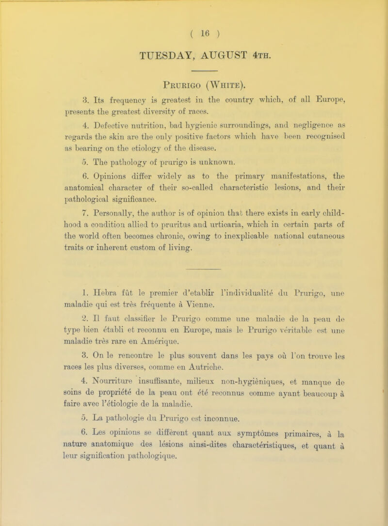TUESDAY, AUGUST 4th. Prurigo (White). 3. Its frequency is greatest in the country which, of all Europe, presents the greatest diversity of races. 4. Defective nutrition, bad hygienic surroundings, and negligence as regards the skin are the only positive factors which have been recognised as bearing on the etiology of the disease. 5. The pathology of prurigo is unknown. 6. Opinions differ widely as to the primary manifestations, the anatomical character of their so-called characteristic lesions, and their pathological significance. 7. Personally, the author is of opinion that there exists in early child- hood a condition allied to pruritus and urticaria, which in certain parts of the world often becomes chronic, owing to inexplicable national cutaneous traits or inherent custom of living. 1. Ilebra fut le premier d'etablir l'mdividualite du Prurigo, une maladie qui est tres frequente a Vienne. 2. II faut classifier le Prurigo comme une maladie de la peau do type bien etabli et reconnu en Europe, mais le Prurigo veritable est une maladie tres rare en Amerique. 3. On le rencontre le plus souvent dans les pays ou Ton trouve les races les plus diverses, comme en Autriche. 4. Nourriture insuffisante, milieux non-hygieniques, et manque de soins de propriete de la peau out ete reconnus comme ayant beaueoup a faire avec l'etiologie de la maladie. 5. La pathologie du Prurigo est inconnue. 6. Les opinions se different quant aux symptomes priniaires, I la nature anatomique des lesions ainsi-dites characteristiques, et quant u leur signification pathologique.