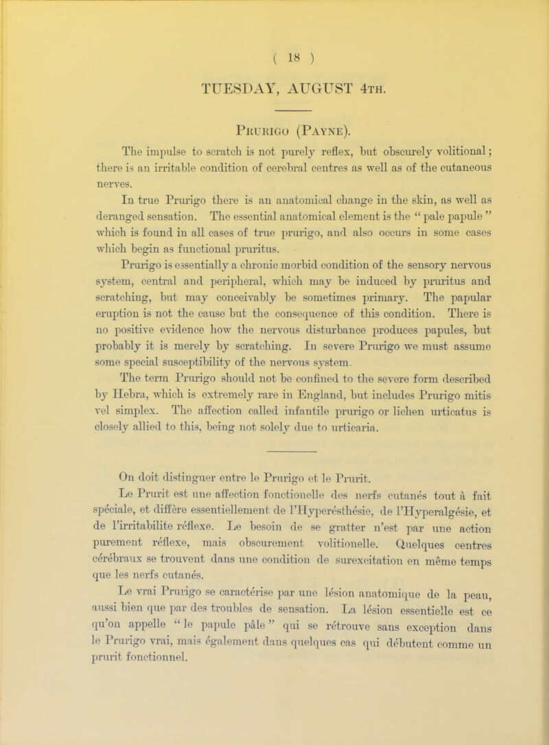 TUESDAY, AUGUST 4th. Prurigo (Payne). The impulse to scratch is not purely reflex, but obscurely volitional; there is an irritable condition of cerebral centres as well as of the cutaneous nerves. In true Prurigo there is an anatomical change in the skin, as well as deranged sensation. The essential anatomical element is the  pale papule  which is found in all cases of true prurigo, and also occurs in some cases which begin as functional pruritus. Prurigo is essentially a chronic morbid condition of the sensory nervous system, central and peripheral, which may be induced by pruritus and scratching, but may conceivably be sometimes primary. The papular eruption is not the cause but the consequence of this condition. There is no positive evidence how the nervous disturbance produces papules, but probably it is merely by scratching. In severe Prurigo we must assume some special susceptibilnvy of the nervous system. The term Prurigo should not be confined to the severe form described by Hebra, which is extremely rare in England, but includes Prurigo mitis vel simplex. The affection called infantile prurigo or lichen urticatus is closely allied to this, being not solely due to urticaria. On doit distinguer entre le Prurigo et le Prurit. Le Prurit est une affection fonctionelle des nerfs cutanea tout a fait speciale, et differe essentiellement de l'Hyperesthesie, de l'Hyperalgesie, et de l'irritabilite reflexe. Le besoin de se gratter n'est par une action purement reflexe, mais obscurement volitionelle. Quelques centres cerebraux se trouvent dans une condition de surexcitation en meme temps que les nerfs cutanes. Le vrai Prurigo se caracterise par une lesion anatomique de la peau, aussi bien que par des troubles de sensation. La lesion essentielle est ce qu'on appelle  le papule pale qui se retrouve sans exception dans le Prurigo vrai, mais egalement dans quelques cas qui debutent comme un prurit fonctionnel.