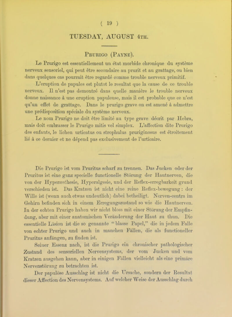 TUESDAY, AUGUST 4th. Prurigo (Payne). Le Prurigo est esseutiellement un etat morbide chronique du systerne nerveux seusoriel, qui peut etre secoudaire au prurit et au grattage, ou bien dans quelques cas pom-rait etre regarde comme trouble nerveux primitif. L'eruptiou de papules est plutot le resultat que la cause de ce trouble nerveux. II n'est pas demontre dans quelle maniere le trouble nerveux donne naissance a une eruption papuleuse, mais il est probable que ce n'est qu'un effet de grattage. Dans le prurigo grave on est amene a admettre une predisposition speeiale du systeme nerveux. Le nom Prurigo ne doit etre liniite au type grave clecrit par Hebra, mais doit embrasser le Prurigo mitis vel simplex. I/affection dite Prurigo des enfants, le lichen urticatus ou strophulus pruriginosus est etroitement lie a ce dernier et ne depend pas exclusivement de l'urticaire. Die Prurigo ist vom Pruritus scharf zu trennen. Das Jucken oder der Pruritus ist eine ginz specielle functionelle Stoning der Ilautnerven, die von der Hyperaosthesie, Hyperalgesie, und der Reflex-erregbarkeit grund verscliieden ist. Das Kratzen ist nicht eine reine Benex-bewegung : der Wille ist (wenn auch etwas undeutlich) dabei betlieiligt. Nerven-centra im Gehirn befinden sich in einem Erregungszustand so wie die Hautnerven. In der echten Prurigo liaben wir nicht bloss mit einer Stoning der Empfin- dung, aber mit einer anatomischen Yeranderung der Haut zu thun. Die essentielle Liision ist die so genannte blasse Papel, die in jedem Falle von echter Prurigo und auch in manchen Fallen, die als functioneller Pruritus anftingen, zu finden ist. Seiner Essenz nach, ist die Prurigo ein clironischer pathologischer Zustand des sensoriellen Nervensystems, der vom Jucken und vom Kratzen ausgehen kann, aber in einigen Fallen vielleicht als eine primiire Nervenstorung zu betrachten ist. Der papulose Ausschlag ist nicht die Ursache, sondern der Resultat dieser Affection des Nervensystems. Auf welcher Weise der Ausschlng durch