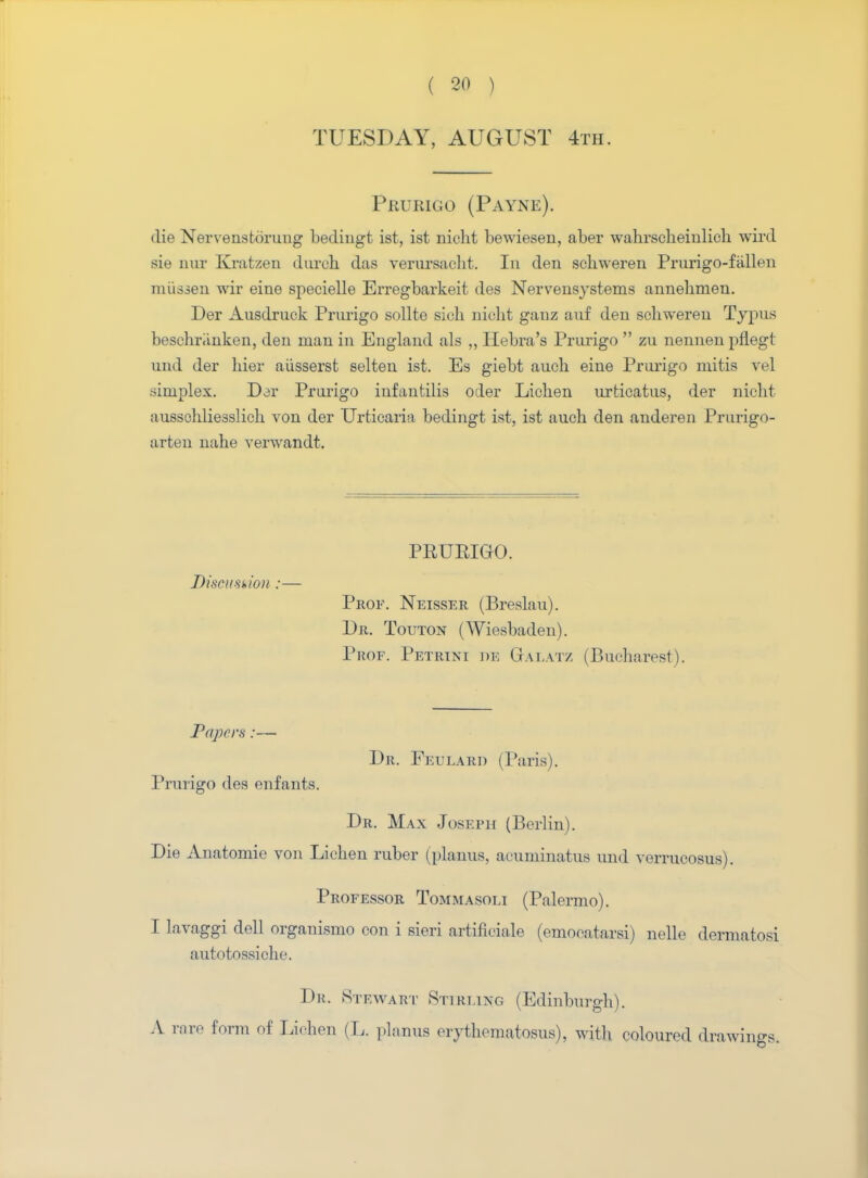 TUESDAY, AUGUST 4th. Prurigo (Payne). die Nervenstorung bedingt ist, ist nicht bewiesen, aber wahrscheinlich wird sie nur Kratzen durch das verursacht. In den sckweren Prurigo-fallen niiisien wir eine specielle Erregbarkeit des Nervensystems annehmen. Der Ausdrnck Prurigo sollte sick nicht gauz anf den schweren Typus beschr.inken, den man in England als ,, Hebra's Prurigo zu nennen pflegt und der hier aiisserst selten ist. Es giebt auch eine Prurigo mitis vel simplex. Dor Prurigo infantilis oder Lichen urticatus, der nicht aussohlie3slich von der Urticaria bedingt ist, ist auch den anderen Prurigo- arten nahe verwandt. PPUEIGO. Discussion :— Prof. Neisser (Breslau). Dr. Touton (Wiesbaden). Prof. Petrini dob Galatz (Bucharest). Papers:— Dr. Fetjlard (raris). Prurigo des enfants. Dr. Max Joseph (Berlin). Die Anatomie von Lichen ruber (planus, acuminatus und verrucosus). Professor Tommasoli (Palermo). I lavaggi dell organismo con i sieri artificiale (emooa tarsi) neUe dermatosi autotossiche. Dr. Stewart Stirling (Edinburgh). A rare form of Lichen (L. planus erythematosus), with coloured drawings.