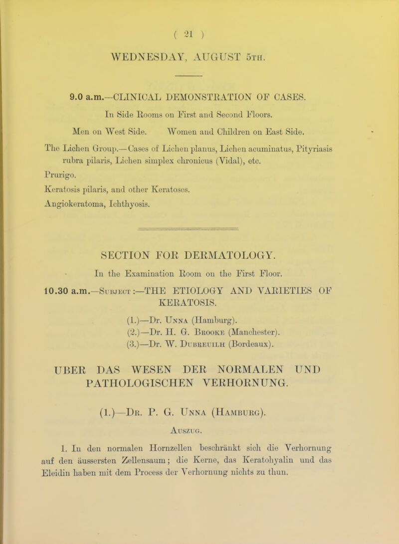 WEDNESDAY, AUGUST 5th. 9.0 a.m.—CLINICAL DEMONSTRATION OF CASES. In Side Rooms on First and Second Floors. Men on West Side. Women and Children on East Side. The Lichen Group.— Cases of Lichen planus, Lichen aouminatus, Pityriasis rubra pilaris, lichen simplex ohronious (Vidal), etc. Prurigo. Keratosis pilaris, and other Keratoses. Angiokeratoma, Ichthyosis. SECTION FOR DERMATOLOGY. In the Examination Room on the First Floor. 10.30 a.m.—Subject :—THE ETIOLOGY AND VARIETIES OF KERATOSIS. (1.)—Dr. Unna (Hamburg). (2.)—Dr. H. Gr. Brooke (Manchester). (3.)—Dr. W. Di BiiEuiLH (Bordeaux). UBER DAS WES EN DER NORMALEN UNI) PATHOLOGISCHEN VERHORNUNG. (1.)—Dr. P. G. Unna (Hamburg). Auszug. 1. In den normalen Homzellen beschriinkt sich die Verhorming auf den aussersten Zellensaum; die Kerne, das Keratohyalin und das Eleidin haben mit dem Process der Yerhornung nichts zu thun.