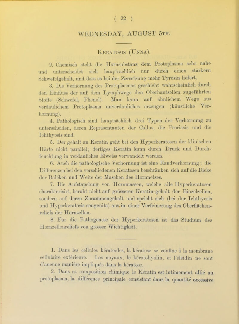 WEDNESDAY, AUGUST 5th. Keratosis (Unna). 2. Ckemisch stelit die Hornsubstanz dem Protoplasma sehr nahe und unterscheidet sich hauptsachlich ma dureh einen starkern Schwefclgehalt, und dass es bei der Zersetzung mehr Tyrosin liefert. 3. Die Yerhornung des Protoplasmas gescbiebt wahrscheinlich durch den Einfluss der auf dem Lymphwege den Oberhautzellen zugefiihrten Stoffe (Schwefel, Phenol). Man kann auf iihnlicheni Wege aus verdaulichem Protoplasma unverdauliches erzeugen (kiinstliche Yer- hornung). 4. Pathologiscb sind hauptsaoKlioh drei Typen der Yerliornung zu untersclieiden, deren Eepriisentanten der Callus, die Psoriasis und die Ichthyosis sind. 5. Der gehalt an Keratin geht bei den Hyperkeratosen der klinischen Iliii'te nicht parallel; fertiges Keratin kann durch Druck und Durch- feuchtung in verdauliches Eiweiss verwandelt warden. G. Auch die pathologischo Yerhornung ist eino Randverhornung; die Diff erenzen bei den verschiedenen Keratosen beschranken sich auf die Dicke der Balcken und Weite der Masclien des Hornnetzes. 7. Die Aufstapelung von Hornmassen, welche alle H}Tperkeratosen eharakterisirt, beruht nicht auf grosseren Keratin-gehalt der Einzelzellen, sondern auf deren Zusammengehalt und spricht sich (bei der Ichthyosis und Hyperkeratosis congenita) aus.in einer Yerfeinerung des Oberfliichen- reliefs der Hornzellen. 8. Fiir die Pathogenese der Hyperkeratosen ist das Studium des llornzellenreliefs von grosser Wichtigkeit. 1. Dans les cellules keratoides, la keratose se confine a la nnmibrane oellulaire exterieure. Les noyaux, le keratohyalin, et l'eleidin ne sont d'auoune maniere impliques dans la keratose. 2. Dans sa composition chimique le Keratin est intimement allie au protoplasma, la difference principale consistant dans la quantite excessive