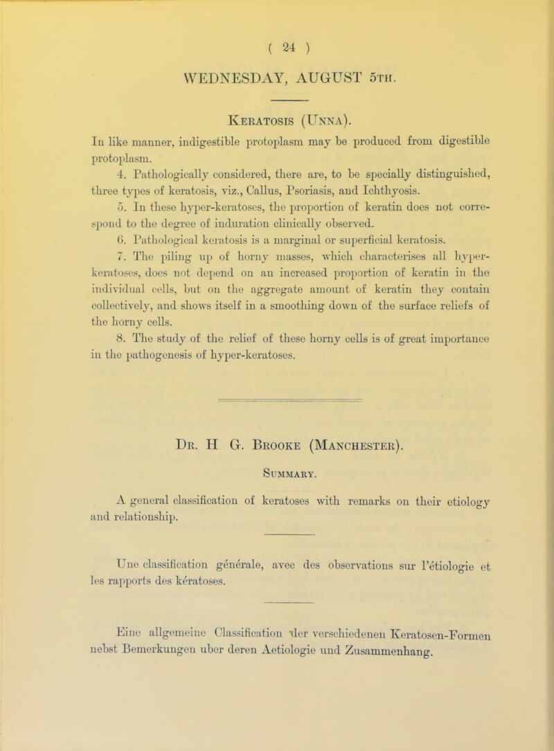 WEDNESDAY, AUGUST 5th. Keratosis (Unna). In like manner, indigestible protoplasm may be produced from digestible protoplasm. 4. Pathologically considered, there are, to be specially distinguished, three types of keratosis, viz., Callus, Psoriasis, and Ichthyosis. 5. In these hyper-keratoses, the proportion of keratin does not corre- spond to the degree of induration clinically observed. (i. Pathological keratosis is a marginal or superficial keratosis. 7. The piling up of horny masses, which characterises all hyper- keratoses, does not depend on an increased proportion of keratin in the individual cells, but on the aggregate amount of keratin they contain collectively, and shows itself in a smoothing down of the surface reliefs of the horny cells. 8. The study of the relief of these horny cells is of great importance in the pathogenesis of hyper-keratoses. Dr. H G. Brooke (Manchester). Summary. A general classification of keratoses with remarks on their etiology and relationship. Une classification generale, avec des observations sur I'etiologie et les rapports des keratoses. Einc allgomeine Classification tier verschiedeneh Keratosen-Formen nebst Bemerkungen uber deren Aetiologie und Zusammenhang.