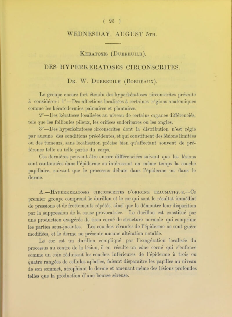 WEDNESDAY, AUGUST 5th. Keratosis (Dubreuilh). DES HYPERKERATOSES CIRCONSCRITES. Dr. W. Dubreuilh (Bordeaux). Le groupe encore fort etendu ties hyperkeratoses circonscrites presente a considerer: 1°—Des affections localisees a, certaines regions anatoniiques oomme les keratodermies palmaires et plantaires. 2°—Des keratoses localisees an niveau de certains organes differences, tels one les follicules pileux, les orifices sudoripares on les ongles. 3°—Des hyperkeratoses circonscrites dont la distribution n'est regie par aucnne des conditions precedentes, et qui constituent des lesions limitees ou des tumeurs, sans localisation precise bien qu'affeetant souvent de pre- ference telle ou telle partie du corps. Ces dernieres peuvent etre encore differenciees suivant que les lesions sont cantonnees dans l'epiderme ou interessent en meme temps la couehe papillaire, suivant que le processus debute dans l'epiderme ou dans lo derme. A.—Hyperkeratoses circonscrites d'origine traumatica e.—Ce premier groupe comprend le durillon et le cor qui sont le resultat immediat de pressions et de frottements repetes, ainsi que le demontre leur disparition par la suppression de la cause provocatrice. Le durillon est constitue par uue production exageree de tissu corne de structure normale qui comprime les parties sous-jacentes. Les couches vivantes de l'epiderme ne sont guere modifiees, et le derme ne presente aucune alteration notable. Le cor est un durillon complique' par l'exag^ration localis^e du processus au centre de la lesion, il en requite un o6ne corne qui s'enfonce comme un coin reduisant les couches inferieures de l'epiderme a hois ou quatre rangees de cellules aplaties, faisant disparaltre les papilles au niveau de son sommet, atrophiant le derme et amenant meme des lesions profondes telles que la production d'une bourse sereuse.