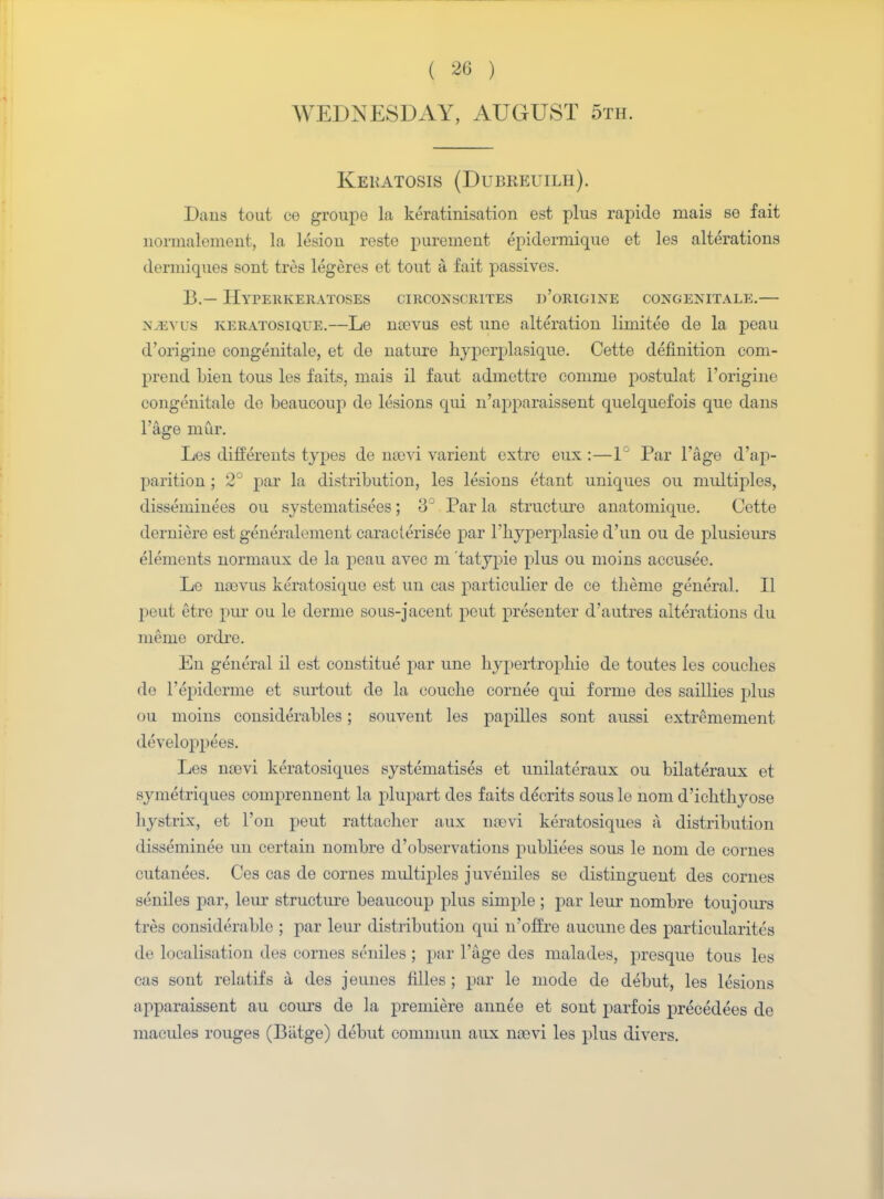 WEDNESDAY, AUGUST 5th. Keratosis (Dubreuilh). Dans tout ce groupe la keratinisation est plus rapide mais se fait normalement, la lesion reste purement epiderniique et les alterations dermiques sont tres legeres et tout a fait passives. B.— Hyperkeratoses circonscrites d'origine congenitale.— N-2EVUS KEratosique.—Le litcvus est une alteration liruitee de la peau d'origine congenitale, et de nature hyperplasique. Cette definition com- prend Lien tous les faits, mais il faut admettre conime postulat l'origine congenitale de beaucoup do lesions qui n'apparaissent quelquefois que dans l'age mur. Les differents types de naovi varient extre eux :—1° Par l'age d'ap- parition ; 2° par la distribution, les lesions etant uniques ou multiples, disseminees ou systematise^; 3J Par la structure anatomique. Cette derniere est generalement caracterisee par l'hyperplasie d'un ou de plusieurs elements normaux de la peau avec m tatypie plus ou moms accusee. Le na)vus keratosique est un cas particulier de ce theme general. II peut etre pur ou le derme sous-jacent peut presenter d'autres alterations du meme ordre. En general il est constitue par une hypertropliie de toutes les couches de l'epiderme et surtout de la couche cornee qui forme des saillies plus ou moins considerables; souvent les papilles sont aussi extremement developpees. Les naavi keratosiques systematises et unilateraux ou bilateraux et symetriques comprennent la plupart des faits ddcrits sous le nom d'ichthyose hystrix, et Ton peut rattacher aux noevi keratosiques a distribution disseminee un certain nombre d'observations publiees sous le nom de cornes cutanees. Ces cas de cornes multiples juveniles se distinguent des cornes seniles par, leur structure beaucoup plus simple ; par leur nombre toujours tres considerable ; par leur distribution qui n'ofi're aucunedes particularites de localisation des cornes seniles ; par l'age des malades, presque tous les cas sont relatifs a des jeunes filles ; par le mode de debut, les lesions apparaissent au cours de la premiere annee et sont parfois precedees de macules rouges (Biitge) debut commun aux na>vi les plus divers.