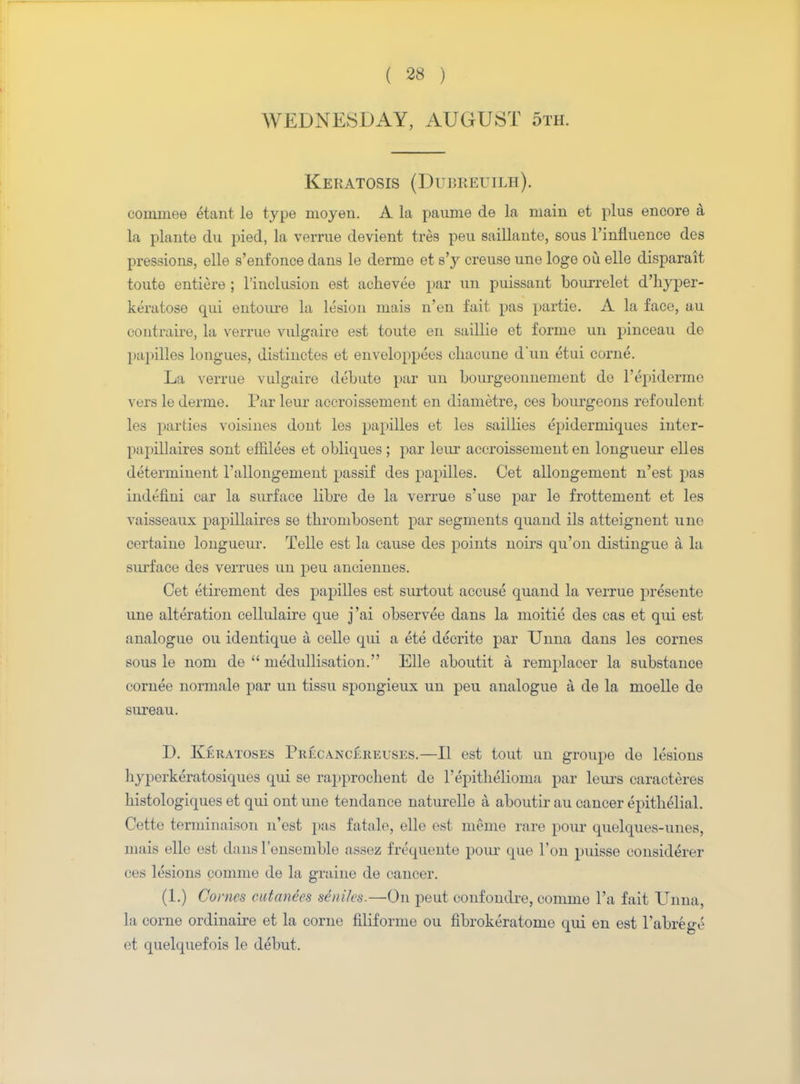 WEDNESDAY, AUGUST 5th. Keratosis (Dubreuilh). conimee £tant le type ruoyen. A la paume de la main et plus encore a la plante du pied, la verrue devient tres peu saillante, sous l'influence des pressions, elle s'eufonce dans le derme et s'y creuse une loge ou elle disparait toute entiere ; l'inclusion est achevee par un puissant bourrelet d'hyper- keratose qui eutoure la lesion mais n'en fait pas partie. A la face, au contraire, la verrue vulgaire est toute en saillie et forme un pinceau de papilles longues, distinctes et enveloppees chacune d'un etui come. La verrue vulgaire debute par un bourgeonnement de l'epiderme vers le derme. Par leur accroissement en diametre, ces bourgeons refoulent les parties voisines dont les papilles et les saillies epidermiques inter- papillaires sont effilees et obliques; par leur accroissement en longueur elles determinent rallongement passif des papilles. Cet allongement n'est pas iiidefini car la surface libre de la verrue s'use par le frottement et les vaisseaux papillaires se tbrombosent par segments quand ils atteignent une certaiue longueur. Telle est la cause des points noirs qu'on distingue a la surface des verrues un peu anciennes. Cet etirement des papilles est surtout accuse quand la verrue presente une alteration cellulaire que j'ai observee dans la nioitie des cas et qui est analogue ou identique a celle qui a ete decrite par Unna dans les cornes sous le nom de  medullisation. Elle aboutit a remplacer la substance eornee normale par un tissu spongieux un peu analogue a de la moelle de sureau. D. Keratoses Precancereuses.—II est tout un groupe de lesions hj-perkeratosiques qui se rapprochent de l'epitliclioma par leurs caracteres histologiques et qui ont une tendance naturelle a aboutir au cancer epithelial. Cette terminaison n'est pas fatale, elle est merne rare pour quelques-unes, mais elle est dans l'ensemble assez frequente pour que Ton puisse eonsiderer ces lesions comme de la graine de cancer. (1.) Co> 'ncs cutanees seniles.—On peut confondre, comme l'a fait Unna la corne ordinaire et la corne filiforme ou fibrokeratome qui en est l'abrege et quelquefois le debut.