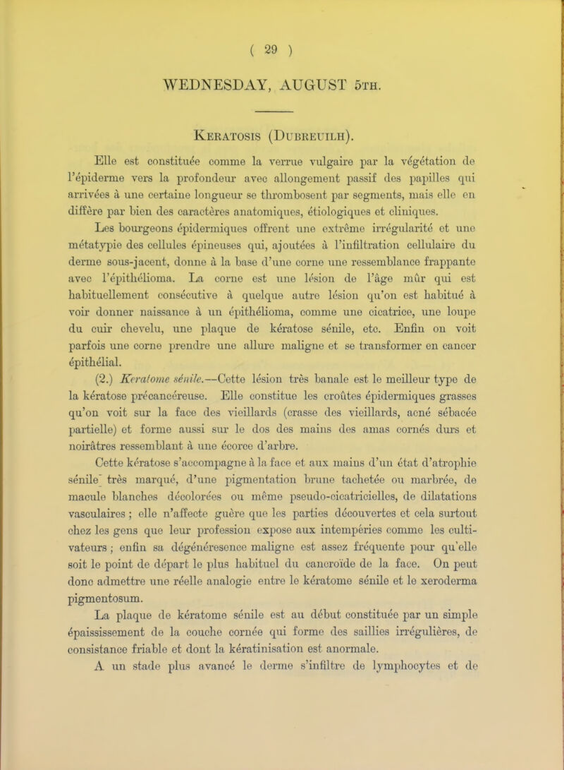 WEDNESDAY, AUGUST 5th. Keratosis (Dubreuilh). Elle est constitute comme la verrue vulgaire par la vegetation de l'epiderme vers la profondeur avec allongement passif des papilles qui arrivees a une certaine longueur se thrornbosent par segments, mais elle en differe par Lien des caracteres anatoniiques, etiologiques et cliniques. Les bourgeons epidermiques offrent une extreme irregularite et une metatypie des cellules epineuses qui, ajoutees a l'infiltration cellulaire du derme sous-jacent, donne a la base d'une corne une ressemblance frappante avec 1'epithelioma. La corne est une lesion de l'age mur qui est habituellement consecutive a quelque autre lesion qu'on est habitue a voir donner naissance a un epithelioma, comme une cicatrice, une loupe du cuir chevelu, une plaque de keratose senile, etc. Enfin on voit parfois une corne prendre une allure maligne et se transformer en cancer epithelial. (2.) Keratome senile.—Cette lesion tres banale est le meilleur type de la keratose pre cane ereuse. Elle constitue les croutes epidermiques grasses qu'on voit sur la face des vieillards (crasse des vieillards, acne sebacee partielle) et forme aussi sur le dos des mains des amas cornes durs et noiratres ressemblant a une ecorce d'arbre. Cette keratose s'aecompagne a la face et aux mains d'un etat d'atrophie senile tres marque, d'une pigmentation brune tachetee on marbree, de macule blanches decolorees ou meme pseudo-cicatricielles, de dilatations vasculaires ; elle n'affecte guere que les parties decouvertes et cela surtout chez les gens que leur profession expose aux intemperies comme les culti- vateurs ; eufin sa degeneresence maligne est assez frequente pour qu'elle soit le point de depart le plus habituel du cancro'ide de la face. On peut done admettre une reelle analogie entre le keratome senile et le xeroderma pigmentosum. La plaque de keratome senile est au debut constitute par un simple tpaississement de la couche cornee qui forme des saillies irregulieres, de consistance friable et dont la keratinisation est anormale. A un stade plus avanct le derme s'infiltre de lymphocytes et de