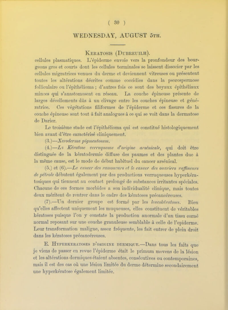WEDNESDAY, AUGUST 5th. Kekatosis (Dubreuilh). cellules plasmatiques. L'epiderme envoie vers la pronfondeur des bour- geons gros et courts dont les cellules terminales se laissent dissocier par les cellules migratrices venues du derme et deviennent vitreuses ou presentent toutes les alterations decrites comnie coccidies dans la psorospermose folliculaire ou l'epithelioma ; d'autres fois ce sont des boyaux epitheliaux minces qui s'anastomosent en reseau. La couehe epineuse presente de larges decollements dus a un clivage entre les couches epineuse et gene- ratrice. Ces vegetations filifornies de l'epiderrue et ces fissures de la couehe epineuse sont tout a fait analogues a ce qui se voit dans la dermatose de Darier. Le troisieme stade est l'epithelioma qui est constitue histologiquement bien avant d'etre caracterise cliniquement. (3.) —Xeroderma pigmcntosum. (4.)—La Keratose verrnqneuse d'origine arse'nicale, qui doit etre distinguee de la keratoclermie diffuse des paumes et des plantes due a, la meme cause, est le mode de debut habituel du cancer arsenical. (5.) et (6).—Le cancer des ramoncurs et le cancer des ottvriers raffincurs de petrole debutent egalement par des productions verruqueuses hyperkera- tosiques qui tiennent au contact proloDge de substances irritantes speciales. Chacune de ces formes morbides a son individualite clinique, mais toutes deux meritent de rentrer dans le cadre des keratoses precancereuses. (7).—Un dernier groupe est forme par les kucokeratoses. Bien qu'elles affectent uniquement les muqueuses, elles constituent de veritables keratoses puisque Ton y constate la production anormale d'un tissu corne normal reposant sm' une couehe granuleuse semblable a, celle de 1'epiderme. Leur transformation maligne, assez frequente, les fait entrer de plein droit dans les keratoses precancereuses. E. Hyperkeratoses d'origine dermique.—Dans tous les faits que je viens de passer en revue 1'epiderme etait le primum movens de la lesion et les alterations dermiques etaient absentes, consecutives ou contemporaines, mais il est des cas ou une lesion limitee du derme determine secondairement une hyperkeratose egalement limitee.