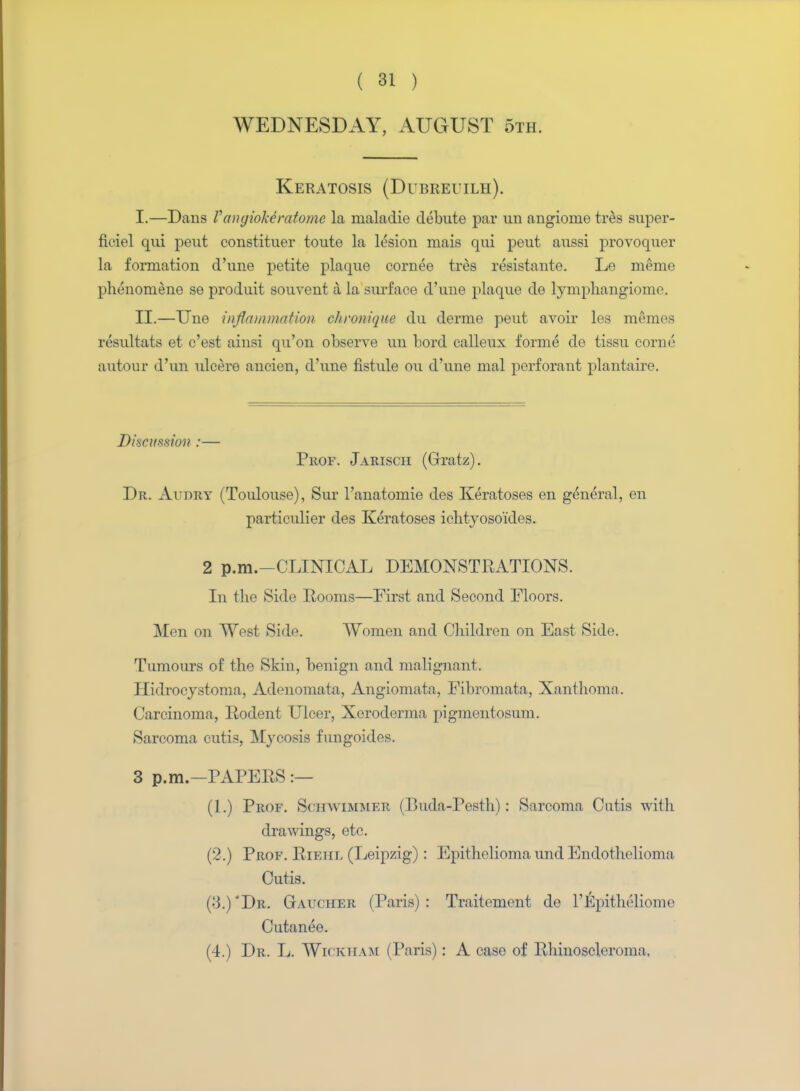 WEDNESDAY, AUGUST 5th. Keratosis (Dubreuilh). I. —Dans VangioMratome la maladie debute par un angiorae tres super- ficiel qui peut eonstituer toute la lesion mais qui peut aussi provoquer la formation d'une petite plaque cornee tres resistante. Le meme phenoniene se produit souvent a la surface d'une plaque de lymphangioma. II. —Une inflammation chronique du derme peut avoir les memes resultats et c'est ainsi qu'on observe un bord calleux forme de tissu corne autour d'un ulcere ancien, d'une fistule ou d'une mal perforant plantaire. Discussion :— Prof. Jariscii (Gratz). Dr. Audry (Toulouse), Sur l'anatomie des Keratoses en general, en particulier des Keratoses ichtyoso'ides. 2 p.m.-CLINICAL DEMONSTRATIONS. In the Side Rooms—First and Second Floors. Men on West Side. Women and Children on East Side. Tumours of the Skin, benign and malignant. Hidrocystonia, Adenomata, Angiomata, Fibromata, Xanthoma. Carcinoma, Rodent Ulcer, Xeroderma pigmentosum. Sarcoma cutis, Mycosis fungoides. 3 p.m.-PAPERS :— (1.) Prof. Sojiwimmer (Buda-Pesth): Sarcoma Cutis with drawings, etc. (2.) Prof. Rietil (Leipzig) : Epithelioma und Endothelioma Cutis. (3.)'Dr. Gaucher (Paris): Traitement de 1'Epitheliome Cutanee. (4.) Dr. L. Wicktiam (Paris): A case of Rhinoscleroma.