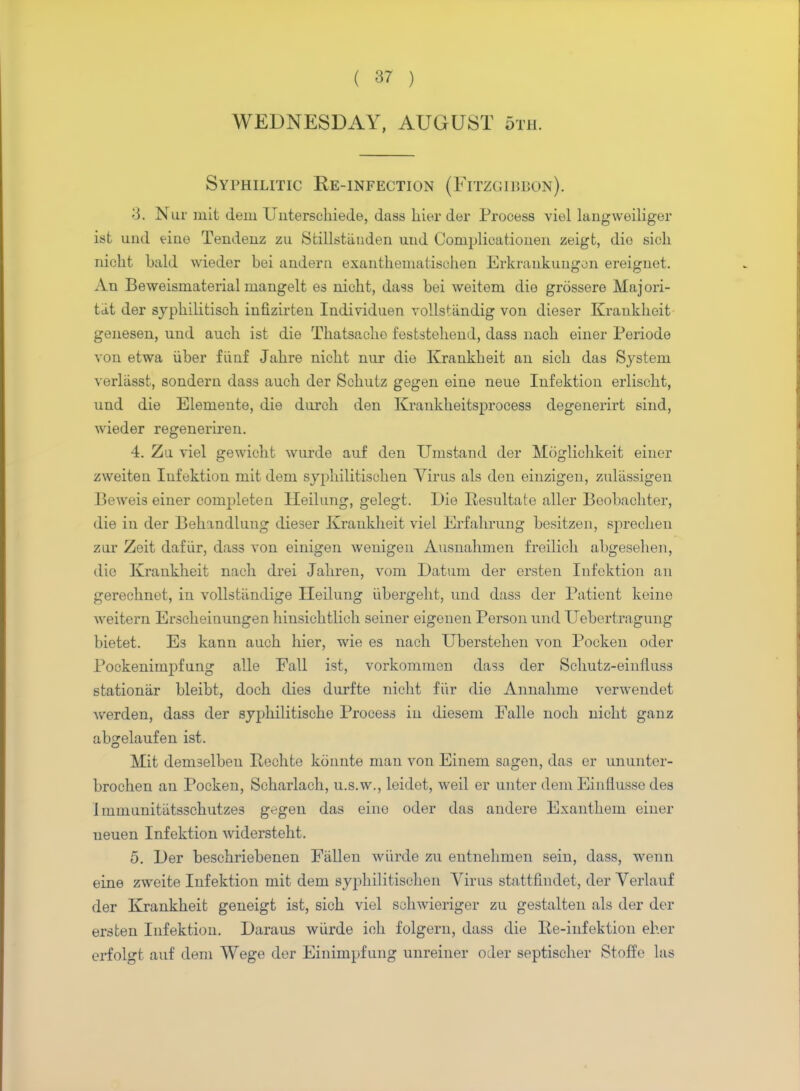 WEDNESDAY, AUGUST 5th. Syphilitic Ee-infection (Fitzgibbon). 3. Nut mit dem Unterschiede, dass hier der Process viel langwoiliger ist und eine Tendenz zu Sfcillstiiuden und Complicatiouen zeigt, dio sicli nioht bald wieder bei anderu exauthematischen Erkrankungcn ereiguet. An Beweismaterial mangelt es nioht, dass bei weitem die grossere Majori- tit der syphilitisch infizirten Iudividuen volls*andig von dieser Kraukheit genesen, und auch ist die Thatsaolio feststehend, dass nacb einer Periode von etwa iiber fiinf Jahre nicht nur die Krankbeit an sicb das System verliisst, sondern dass auch der Schutz gegen eine neue Infektion erlischt, und die Eleniento, die durch den Krankheitsprocess degenerirt sind, wieder regeneriren. 4. Zu viel gewicht wurde auf den Umstand der Mogliehkeit einer zweiten Infektion mit dem syphilitischen Virus als den einzigeu, zuliissigen Beweis einer completen Heilung, gelegt. Die Resultate aller Boobachter, die in der Behandlung dieser Kraukheit viel Erfahrung besitzen, sprechen zur Zeit dafiir, dass von einigen wenigen Ausnahmen freilich abgesehen, die Kraukheit nach drei Jahren, vora Datum der ersten Infektion an gerechnet, in vollstiindige Heilung iibergeht, und dass der Patient kerne weitern Erscheinungen hinsichtlich seiner eigenen Person und Uebertragung bietet. Es kann auch hier, wie es nach Uberstehen von Pocken oder Pockenimpfung alle Fall ist, vorkommen dass der Schutz-einfluss stationar bleibt, doch dies durfte nicht fiir die Annahme verwendet werden, dass der syphilitische Process in diesem Falle noch nicht gauz abgelaufen ist. Mit demselbeu Rechte konnte man von Einem sngen, das or ununter- brochen an Pocken, Scharlach, u.s.w., leidet, weil er unter dem Eiuflusse des Immunitiitsschutzes g^gen das eine oder das andere Exanthem einer ueuen Infektion widersteht. 5. Der beschriebenen Fallen wurde zu entnehmen sein, dass, wenn eine zweite Infektion mit dem syphilitischen Virus stattfiudet, der Verlauf der Kraukheit geneigt ist, sich viel schwieriger zu gestalten als der der ersten Infektion. Daraus wiirde ieh folgern, dass die Ee-infektion eher ei-folgt auf dem Wege der Einimpfung unreiner oder septischer Stoffe las