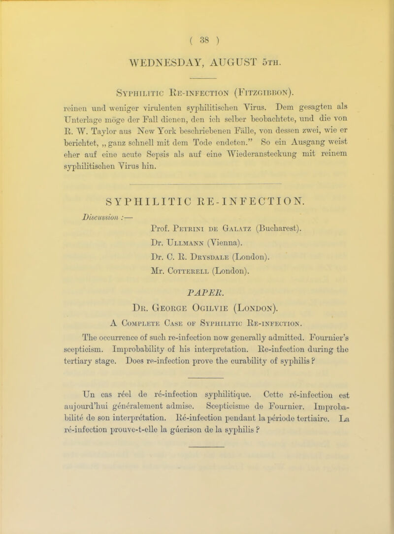 WEDNESDAY, AUGUST 5th. Syphilitic Re-infection (Fitzgibbon). reinen wad weniger virulenten syphilitisclien Virus. Deni gesagten als Unterlagc moge der Fall dienen, den ioh selber beobachtete, und die von R. TV. Taylor aus New York beschriebenen Faille, von dessen zwei, wie or berichtet, „ ganz schnell mit dem Tode endeten. So ein Ausgang weist eher auf eine acute Sepsis als auf eine TViederansteckung mit reinem syphilitisclien Virus bin. SYPHILITIC RE-INFECTION. Discussion :— Prof. Petrini de Galatz (Bucharest). Dr. Ullmann (Vienna). Dr. C. R. Drysdale (London). Mr. Cotterell (London). PAPER. Dr. George Ogilvie (London). A Complete Case of Syphilitic Re-infection. The occurrence of such re-infection now generally admitted. Fournier's scepticism. Improbability of his interpretation. Re-infection during the tertiary stage. Does re-infection prove the curability of syphilis ? Un cas reel de re-infection syphilitique. Cette re-infection est aujourd'hui generalement admise. Scepticisme de Founder. Improba- bilite de son interpretation. Re-infection pendant la periode tertiaire. La rt;-iafection prouve-t-elle la guerison de la syphilis ?