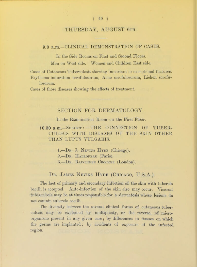 THURSDAY, AUGUST 6th. 9.0 a.m.-CLINICAL DEMONSTRATION OF CASES. In the Side Booms on First and Second Floors. Men on West side. Women and Children East side. Cases of Cutaneous Tuberculosis showing important or exceptional features. Erythema induratum scrofulosorum, Acne scrofulosorum, Lichen scrofu- losorum. Cases of those diseases showing the effects of treatment. SECTION FOR DERMATOLOGY. In the Examination Boom on the First Floor. 10.30 a.m.—Subject : — THE CONNECTION OF TUBER- CULOSIS WITH DISEASES OF THE SKIN OTHEB THAN LUPUS VULGARIS. 1. —Dr. J. Nevins Hyde (Chicago). 2. —Dr. Hallopeau (Paris). 3. —Dr. Badcliffe Crocker (London). Dr. James Nevins Hyde (Chicago, U.S.A.). The fact of primary and secondary infection of the skin with tubercle bacilli is accepted. Auto-infection of the skin also may occur. Visceral tuberculosis may be at times responsible for a dermatosis whose lesions do not contain tubercle bacilli. The diversity between the several clinical forms of cutaneous tuber- culosis may be explained by multiplicity, or the reverse, of micro- organisms present in any given case; by differences in tissues on which the germs are implanted; by accidents of exposure of the infected region.