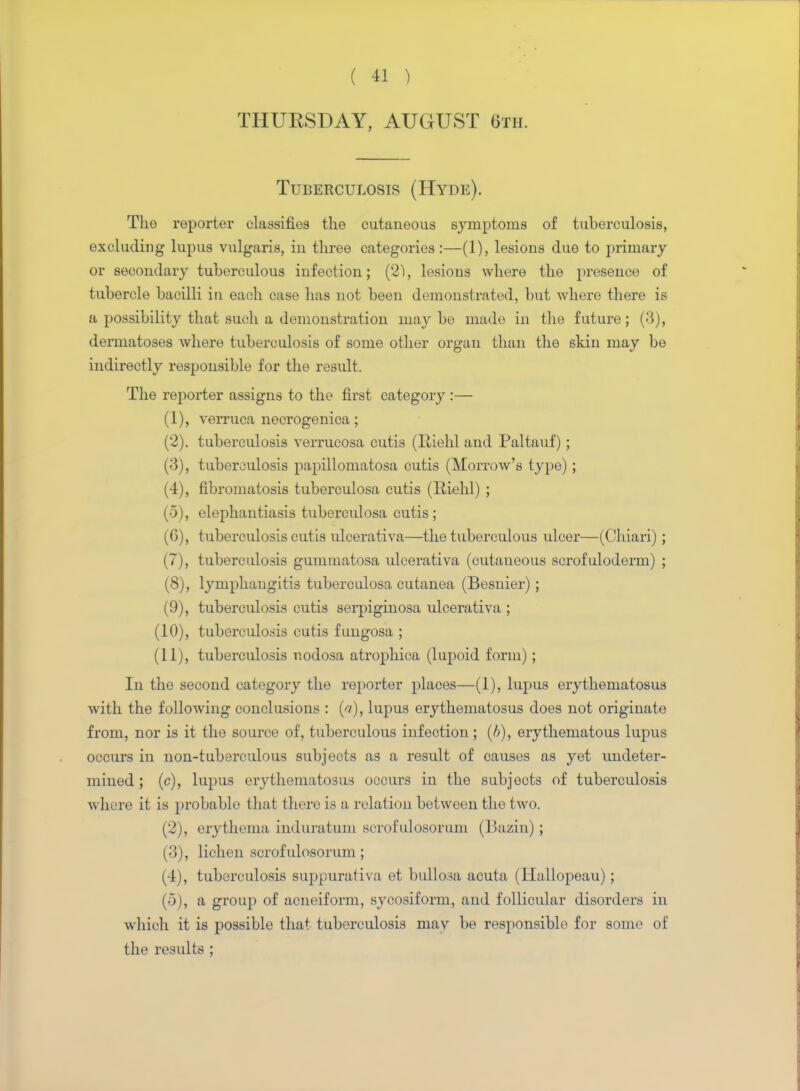 THURSDAY, AUGUST 6th. Tuberculosis (Hyde). The reporter classifio8 the cutaneous symptoms of tuberculosis, excluding lupus vulgaris, in three categories:—(1), lesions due to primary or secondary tuberculous infection; (2), lesions where the presence of tubercle bacilli in each case has not been demonstrated, but Avhere there is a possibility that such a demonstration maybe made in the future; (3), dermatoses where tuberculosis of some other organ than the skin may be indirectly responsible for the result. The reporter assigns to the first category :— (1) , verruca necrogenica; (2) . tuberculosis verrucosa cutis (Riehl and Paltauf) ; (3) , tuberculosis papillomatosa cutis (Morrow's type) ; (4) , fibromatosis tuberculosa cutis (Riehl) ; (5) , elephantiasis tuberculosa cutis; (6) , tuberculosis cutis ulcerativa—the tuberculous ulcer—(Chiari) ; (7) , tuberculosis gummatosa ulcerativa (cutaneous scrofuloderm) ; (8) , lymphangitis tuberculosa cutanea (Besuier); (9) , tuberculosis cutis serpiginosa ulcerativa ; (10) , tuberculosis cutis fungosa ; (11) , tuberculosis nodosa atrophica (lupoid form); In the second category the reporter places—(1), lupus erythematosus with the following conclusions : (a), lupus erythematosus does not originate from, nor is it the source of, tuberculous infection ; (b), erythematous lupus occurs in non-tuberculous subjects as a result of causes as yet undeter- mined; (c), lupus erythematosus occurs in the subjects of tuberculosis where it is probable that there is a relation between the two. (2) , erythema induratum scrofulosorum (Bazin) ; (3) , lichen scrofulosorum; (4) , tuberculosis suppurativa et bullosa acuta (Hallopeau); (5) , a group of acneiform, sycosiform, and follicular disorders in which it is possible that tuberculosis mav be responsible for some of the results ;