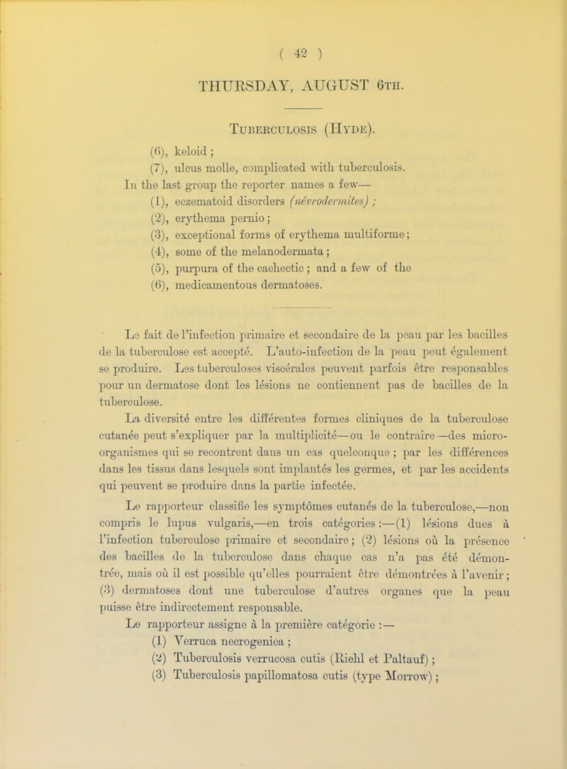 THURSDAY, AUGUST 6tii. Tuberculosis (Hyde). (f>), keloid ; (7), ulcus molle, complicated with tuberculosis. Iu the last group the reporter names a few— (1) , eczematoid disorders (nevrodcrmites) ; (2) , erythema pernio; (3) , exceptional forms of erythema multiforme; (4) , some of the melanodermata ; (5) , purpura of the cachectic ; and a few of the (6) , medicamentous dermatoses. L3 fait de l'infection primaire et secondaire de la peau par les bacilles de la tuberculose est accepte. L'auto-infection de la peau peut egalement se produire. Les tuberculoses viscerales peuvent parfois etre responsables pour un dermatose dont les lesions ne contiemient pas de bacilles de la tuberculose. La diversity entre les differentes formes cliniques de la tuberculose cutanee peut s'expliquer par la multiplicite—on le contraire—des micro- organismes qui se recontrent dans un cas quelconque ; par les differences dans les tissus dans lesquels sont implanted les germes, et par les accidents qui peuvent se produire dans la par tie infectee. Le rapporteur classifie les symptomes cutanes de la tuberculose,—non compris le lupus vulgaris,—en trois categories:—(1) lesions dues a l'infection tuberculose primaire et secondaire; (2) lesions ou la presence des bacilles de la tuberculose dans chaque cas n'a pas ete demon- tree, mais ou il est possible qu'elles pourraient etre demontrees a l'avenir; (>'3) dermatoses dont une tuberculose d'autres organes que la peau puisse etre indirectement responsable. Le rapporteur assigne a. la })remiere categorie : — (1) Verruca necrogenica ; (2) Tuberculosis verrucosa cutis (Iliehl et Paltauf) ; (3) Tuberculosis papillomatosa cutis (type Morrow) ;