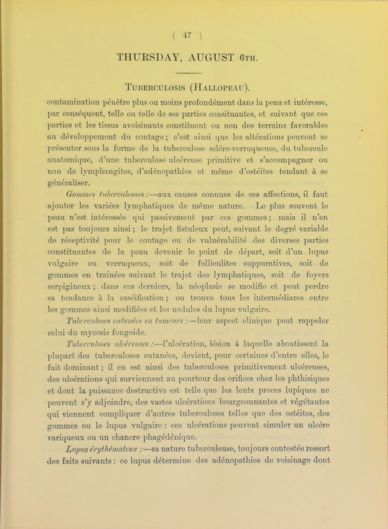 THURSDAY, AUGUST 6th. Tuberculosis (Hallopeau). contamination penetre pins ou moins profondement dans la peau et interesse, par consequent, telle ou telle de ses parties consituantes, et suivant que ces parties et les tissus avoisinants constituent ou non des terrains favorables an de veloppement du contage; e'est ainsi que les alterations peuvent se presenter sous la formo de la tuberculose sclero-verruqueuse, du tubercule anatomique, d'une tuberculose ulcereuse primitive et s'accompagner ou non de lymphangites, d'adenopathies et nieme d'osteites tendant a se generaliser. Gommes fubercuhuscs:—aux causes connues de ces affections, il faut ajouter les varices lymphatiques de mome nature. Lo plus souvent le peau n'est interessee qui passivement par ces gommes; mais il n'en est pas toujours ainsi; le trajet fistuleux peut, suivant le degre variable de receptivite pour le contage ou de vulnerabilite des diverses parties constituantes de la peau devenir le point de depart, soit d'un lupus vulgaire ou verruqueux, soit de folliculites suppuratives, soit de gommes en trainees suivant le trajet des lymphatiques, soit de foyers serpigineux ; dans ces derniers, la neoplasie se modifie et peut perdre sa tendance a la caseification ; on trouve tons les intermedials entre les gommes ainsi modifiees et les nodules du lupus vulgaire. Tuberculoses cutanea* en tumours :—leur aspect clinique peut rappeler celui du mycosis fongoicle. Tuberculoses uleereuses :—l'ulceration, lesion a laquelle aboutissent hi plupart des tuberculoses cutanees, devient, pour certaines d'entre elles, le fait dominant; il en est ainsi des tuberculoses primitivement uleereuses, des ulcerations qui surviennent au pourtour des orifices chez les phthisiques et dont la puissance destructive est telle que les lents proces lupiques ne peuvent s'y adjoindre, des vastes ulcerations bourgeonnantes et vegetantes qui viennent eompliquer d'autres tuberculoses telles que des osteites, des gommes ou le lupus vulgaire : ces ulcerations peuvent simuler un ulcere variqueux ou un chancre phagedenique. Lupus erythemateux :—sa nature tuberculeuse, toujours contestee ressort des faits suivants : ce lupus determine des adenopathies de voisinage dont