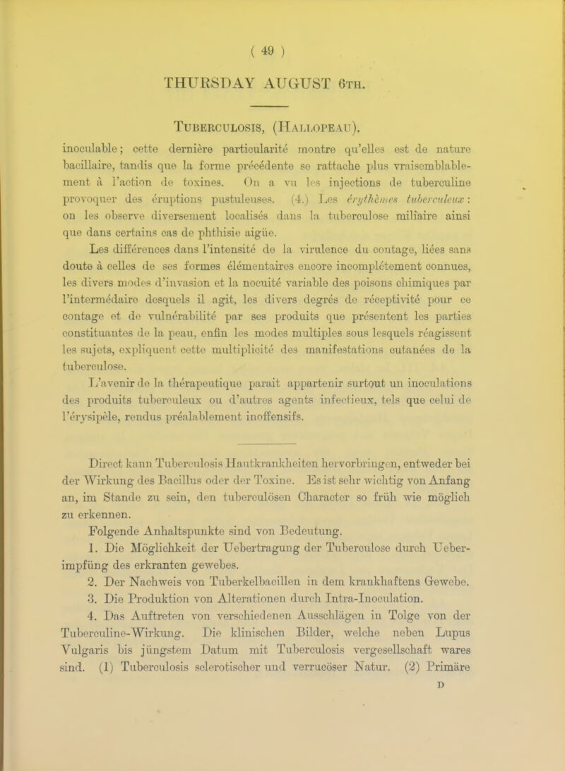 THURSDAY AUGUST 6th. Tuberculosis, (Hallopeau), inoculable; cette derniere particularity montre qu'elles est de nature bacillaire, tandis que la forme precedente se rattache plus vraisemblable- ment a Taction de toxines. On a vu les injections de tuberculine provoquer des eruptions pustuleuses. (4.) Les irythhme% tubereuleux: on les observe diversement localises dans la tubereulose miliaire ainsi que dans certains cas de phthisie aigiie. Les differences dans l'intensite de la virulence du contage, liees sans doute a celles de ses formes elementaires encore incomplctement connues, les divers modes d'invasion et la nocuite variable des poisons chimiques par l'intermedairo desquels il agit, les divers degres de receptivite pour ce contage et de vulnerabilite par ses produits que presentent les parties constituantes de la peau, enfin les modes multiples sous lesquels reagissent les sujets, expliquent cette multiplicity des manifestations cutanees de la tubereulose. Tj'avenirde la tlierapeutique parait appartenir surtout un inoculations des produits tubereuleux ou d'autres agents infeetieux, tels que celui de l'eiysipele, rendus prealablement inoffensifs. Direct kann Tuberculosis Hautkrankheiten hervorbringen, entweder bei der Wirkung des Bacillus odor dor Toxine. Es ist sehr wiclitig von Anfang an, im Stande zu sein, den tuberculosen Character so friih wie moglich zu erkennen. Folgende Anhaltspunkte sind von Bedeutung. 1. Die Moglichkeit der Uebertragung der Tubereulose durch Ueber- impfiing des erkranten gewebes. 2. Der Nachweis von Tuberkelbacillen in dem krankhaftens Grewebe. 3. Die Produktion von Alterationen dureh Intra-Inoculation. 4. Das Auftreten von verschiedenen Ausscblagen in Tolge von der Tuberculine-Wirkung. Die klinischen Bilder, welche neben Lupus Vulgaris bis jiingstem Datum mit Tuberculosis vergesellschaft wares sind. (1) Tuberculosis sclerotischor uud verrucoser Natur. (2) Primiire D
