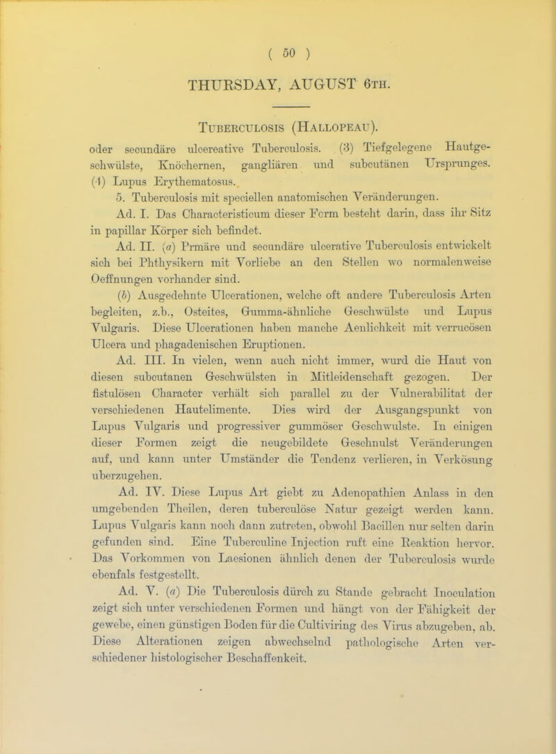 THURSDAY, AUGUST 6th. Tuberculosis (Hallopeau). oder secundare ulcereative Tuberculosis. (3) Tiefgelegene Hautge- schwiilste, Knochernen, gangliiiren und subcutiinen Urspnmges. (t) Lupus Erythematosus. 5. Tuberculosis mit speciellen anatomischen Veranderungen. Ad. I. Das Characteristicum dieser Form bestelit darin, class ihr Sitz in papillar Korper sich befindet. Ad. II. {a) Prmare und secundare ulcerative Tuberculosis entwickelt sich bei Phtliysikern mit Vorliebe an den Stellen wo normalenweise Oeffnungen vorhander sind. (b) Ausgedehnte Ulcerationen, welche oft andere Tuberculosis Arten begleiten, z.b., Osteites, Grumma-ahnliche Greschwiilste und Lupus Vulgaris. Diese Ulcerationen haben manche Aenlichkeit mit verrucosen Ulcera und phagadenischen Enrptionen. Ad. III. In vielen, wenn auch nicht immer, wurd die Haut von diesen subcutanen Greschwiilsten in Mitleidenschaft gezogen. Der fistulosen Character verhtilt sich parallel zu der Vulnerabilitat der verschiedenen Hautelimente. Dies wird der Ausgangspunkt von Lupus Vulgaris und progressiver gummoser Greschwulste. In einigen dieser Formen zeigt die neugebildete Geschnulst Veranderungen auf, und kann unter Umstander die Tendenz verlieren, in Yerkosung uberzugehen. Ad. IY. Diese Lupus Art giebt zu Adenopathien Anlass in den umgebenden Tlieilen, deren tuberculose Natur gezeigt werden kann. Lupus Vulgaris kann noch dann zutreten, obwohl Bacillen nur selten darin gefunden sind. Eine Tuberculine Injection ruft eine Eeaktion hervor. Das Vorkommen von Laesionen iihnlich denen der Tuberculosis wurdo ebenfals festgestellt. Ad. V. (a) Die Tuberculosis diirch zu Stande gebracht Inoculation zeigt sich unter verschiedenen Formen und hiingt von der Fithigkeit der gewebe, einen giinstigen Boden fiir die Cultiviring des Virus abzugeben, ab. Diese Alterationen zeigen abwechselnd pathologischo Arten ver- schiedener histologischer Beschaffenkeit.