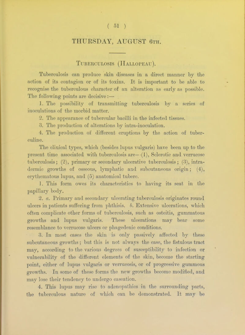 THURSDAY, AUGUST 6th. Tuberculosis (JIallopeau). Tuberculosis can produce skin diseases in a direct manner by the action of its contagion or of its toxins. It is important to be able to recognise the tuberculous character of an alteration as early as possible. The following points are decisive :— 1. The possibility of transmitting tuberculosis hy a series of inoculations of the morbid matter. 2. The appearance of tubercular bacilli in the infected tissues. 3. The production of alterations by intra-inoculation. 4. The production of different eruptions by the action of tuber- culin e. The clinical types, which (besides lupus vulgaris) have been up to the present time associated with tuberculosis are— (1), Sclerotic and verrucose tuberculosis; (2), primary or secondary ulcerative tuberculosis; (3), intra- dermic growths of osseous, lymphatic and subcutaneous origin; (4), erythematous lupus, and (5) anatomical tuberc. 1. This form owes its characteristics to having its seat in the papillary body. 2. a. Primary and secondary ulcerating tuberculosis originates round ulcers in patients suffering from phthisis, b. Extensive ulcerations, which often complicate other forms of tuberculosis, such as osteitis, gummatous growths and lupus vulgaris. These ulcerations may bear some resemblance to verrucose ulcers or phagedenic conditions. 3. In most cases the skin is only passively affected by these subcutaneous growths ; but this is not always the case, the fistulous tract may, according to the various degrees of susceptibility to infection or vulnerability of the different elements of the skin, become the starting point, either of lupus vulgaris or verrucosis, or of progressive gummous growths. In some of these forms the new growths become modified, and may lose their tendency to undergo caseation. 4. This lupus may rise to adenopathies in the surrounding parts, the tuberculous nature of which can be demonstrated. It may be