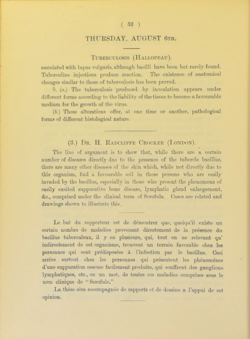 THURSDAY, AUGUST 6th. Tuberculosis (Hallopeau). associated with lupus vulgaris, although bacilli have been but rarely found. Tuberculine injections produce reaction. The existence of anatomical changes similar to those of tuberculosis has been proved. 5. (a.) The tuberculosis produced by inoculation appears under different forms according to the liability of the tissue to become a favourable medium for the growth of the virus. (b.) These alterations offer, at one time or another, pathological forms of different histological nature. (3.) Dr. H. Radcliffe Crocker (London). The line of argument is to show that, while there are a certain number of diseases directly due to the presence of the tubercle bacillus, there are many other diseases of the skin which, while not directly due to this organism, find a favourable soil in those persons who are easily invaded by the bacillus, especially in those who present the phenomena of easily excited suppurative bone disease, lymphatic gland enlargement, &c, comprised under the clinical term of Scrofula. Cases are related and drawings shown to illustrate this. Le but du rapporteur est de demontrer que, quoiqu'il existe un oertaiu nombre de maladies provenant directement de la presence du bacillus tuberculeux, il y en plusieurs, qui, tout en ne relevant qu' indirectement de oet organisme, trouvent un terrain favorable chez les personnes qui sont predisposes a l'infection par le bacillus. Ceci arrive surtout chez les personnes qui presentent les phenonienes d'une suppuration osseuse facilement produite, qui souffrent des ganglions lymphatiques, etc., en un mot, de toutes ces maladies comprises sous le nom clinique de  Scrofule. La these sera accompagnee de rapports et de dessins a l'appui de cet opinion.