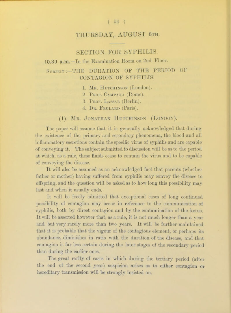 THURSDAY, AUGUST 6th. SECTION FOR SYPHILIS. 10.30 a.m.—In the Examination Room on 2nd Floor. Subject ;—THE DURATION OF THE PERIOD OF CONTAGION OF SYPHILIS. 1. Mr. IIutchixsox (London). 2. Prof. Cam pax a (Rome). 3. Prof. Lassar (Berlin). 4. Dr. Feularo (Paris). (1). Mr. Jonathan Hutchinson (London). The paper will assume that it is generally acknowledged that during the existence of the primary and secondary phenomena, the Llood and all inflammatory secretions contain the specific virus of syphilis and are capable of conveying it. The subject submitted to discussion will be as to the period at which, as a rule, these fluids cease to contain the virus and to be capable of conveying the disease. It will also be assumed as an acknowledged fact that parents (whether father or mother) having suffered from syphilis may convey the disease to offspring, and the question will be asked as to how long this possibility may last and when it usually ends. It will be freely admitted that exceptional cases of long continued possibility of contagion may occur in reference to the communication of syphilis, both by direct contagion and by the contamination of the foetus. It will be asserted however that, as a rule, it is not much longer than a year and but very rarely more than two years. It will be further maintained that it is probable that the vigour of the contagious element, or perhaps its abundance, diminishes in ratio with the duration of the disease, and that contagion is far less certain during the later stages of the secondary period than during the earlier ones. The great rarity of cases in which during the tertiary period (after the end of the second year) suspicion arises as to either contagion or hereditary transmission will be strongly insisted on.