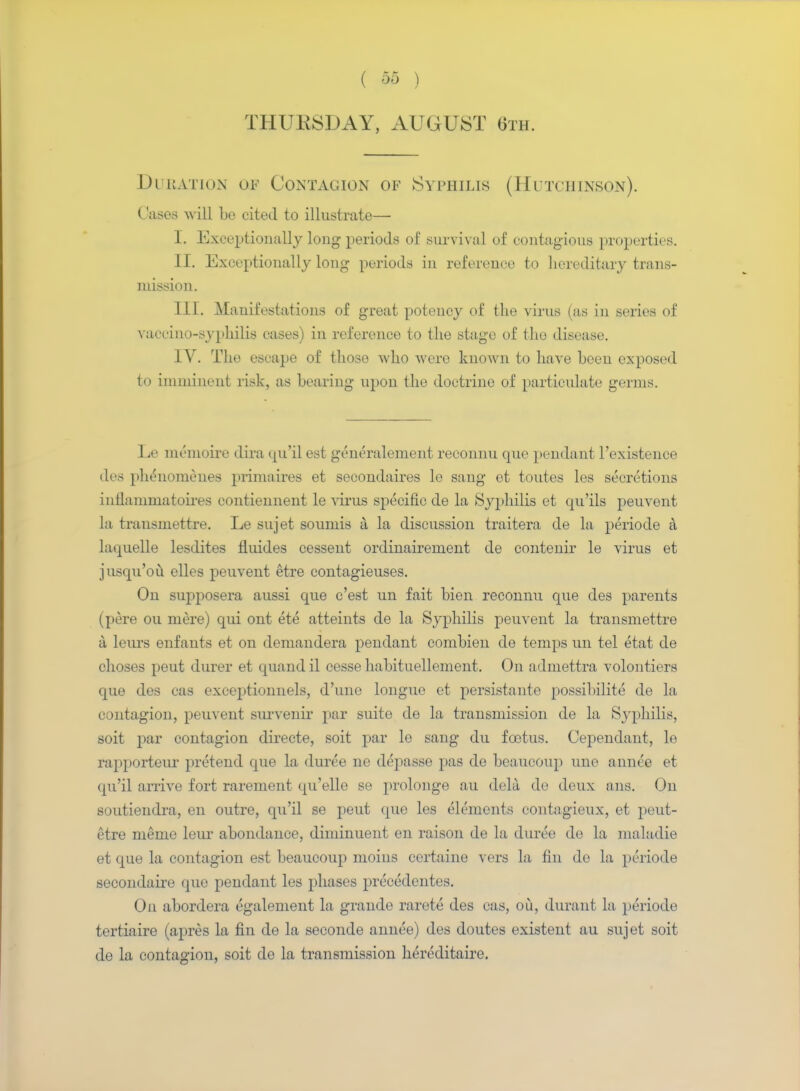 ( ) THURSDAY, AUGUST 6th. Duration of Contagion of Syphilis (Hutchinson). ( uses will be cited to illustrate—■ I. Exceptionally long periods of survival of contagious properties. II. Exceptionally long periods in reference to hereditary trans- mission. III. Manifestations of great potency of the virus (as in series of vaccino-syphilis cases) in reference to the stage of the disease. IV. The escape of those who were known to have been exposed to imminent risk, as bearing upon the doctrine of particulate germs. Le memoire dira qu'il est generalement reconnu que pendant l'existence des phenomenes primaires et secoudaires le sang et toutes les secretions inilanmiatoires contiennent le virus specific de la Syphilis et qu'ils peuvent la trausniettre. Le sujet sounds a la discussion traitera de la periode a laquelle lesdites fluides cessent ordinairement de contenir le virus et jusqu'ou elles peuvent etre eontagieuses. On supposera aussi que c'est un fait bien reconnu que des parents (pere ou mere) qui out ete atteints de la Syphilis peuvent la transmettre a leurs enfauts et on demandera pendant combieu de temps un tel etat de choses peut durer et quand il cesse habituellement. On admettra volontiers que des cas exceptionnels, d'une longue et persistante possibility de la contagion, peuvent survenir par suite de la transmission de la Syphilis, soit par contagion directe, soit par le sang du foetus. Cependant, le rapporteur pretend que la duree ne depasse pas de beaucoup une annce et qu'il arrive fort rarement qu'elle se prolonge au dela de deux ans. On soutiendra, en outre, qu'il se peut que les elements contagieux, et peut- etre memo leur abondance, diminuent en raison de la duree de la maladie et que la contagion est beaucoup moius certaine vers la fin de la periode secondaire que pendant les phases preeedcntes. On abordera egalement la graude rarete des cas, ou, durant la periode tertiaire (apres la fin de la seconde annee) des doutes existent au sujet soit de la contagion, soit de la transmission hercditaire.