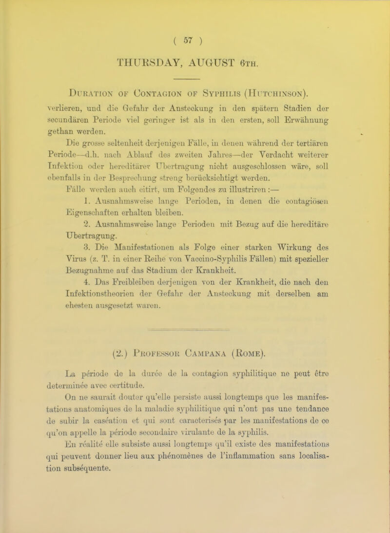 THURSDAY, AUGUST 6th. Duration of Contagion of Syphilis (Hutchinson). verlieren, mid die Grefabr der Ansteokung in den spiitern Stadien der secundaren Periode viel geringer ist als in den ersten, soil Erwabnung getban werden. Die grosse seltenbeit derjenigen Falle, in denen wabrend der tertiiiren Periode—d.h. nach Ablanf des zweiten Jabres—der Verdacht weiterer Tnfektiuu oder bereditarev Ubertragung nicht ausgeschlossen ware, soil ebenfalls in der Besprechung streng beriicksichtigt werden. balle werden audi citirt, urn Folgendes zu illustriren :— 1. Ausnabmsweise lange Perioden, in denen die contagiosen Eigenscbaften erbalten bleiben. 2. Ausnalinisweise lange Perioden mit Bezug auf die bereditare Ubertragung. 3. Die Manifestationen als Folge einer starken Wirkung des Virus (z. T. in einer Reibe von Vaccino-Sypbilis Fallen) mit spezieller Bezugnahme auf das Stadium der Krankbeit. 4. Das Freibleiben derjenigen von der Krankbeit, die nacb den Infektionstbeorien der Grefabr der Ansteokung mit derselben am ehesten ausgesetzt waren. (2.) Professor Campana (Rome). La periode de la duree de la contagion sypbilitique ne peut etre determined avee certitude. On ne saurait douter qu'elle persiste aussi longtemps que les manifes- tations auatomiques de la maladie sjpbilitique qui n'ont pas une tendance de subir la caseation et qui sont caracterises par les manifestations de ce qu'on appelle la periode secondaire virulante de la sypbilis. En rcalite elle subsiste aussi longtemps qu'il existe des manifestations qui peuvent donner lieu aux phenomenes de 1'inflammation sans localisa- tion subsequente.