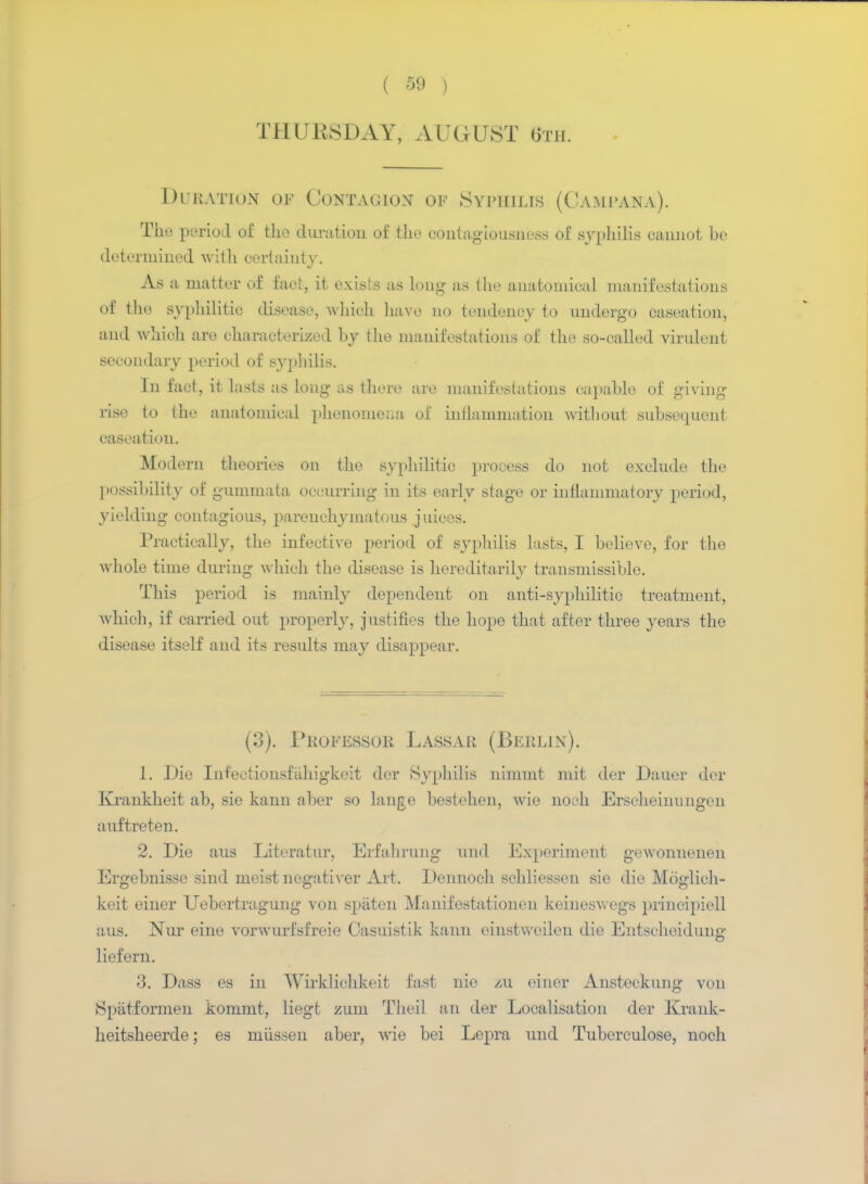 THURSDAY, AUGUST 6th. Duration of Contagion of Syphilis (Campana). The period of tho duration of the contagiousness of syphilis cannot be determined with certainty. As a matter of fact, it exists as long as the anatomical manifestations of the syphilitic disease, which have no tendency to undergo caseation, and which are characterized by the manifestations of the so-called virulent secondary period of syphilis. In fact, it lasts as long- as there are manifestations capable of giving rise to the anatomical phenomena of inflammation without subsequent caseation. Modern theories on the syphilitic process do not exclude the possibility of gummata occurring in its early stage or inflammatory period, yielding contagious, parenchymatous juices. Practically, the infective period of syphilis lasts, I believe, for tho whole time during which the disease is hereditarily transmissible. This period is mainly dependent on anti-syphilitic treatment, which, if carried out properly, justifies the hope that after three years the disease itself and its results may disappear. (3). Professor Lassar (Berlin). 1. Die Inf'ectionsftihigkeit dor Syphilis nimmt mit der Dauer der Krankheit ab, sie kann aber so lange bestehen, wie noch Erscheinungen auftreten. 2. Die aus Literatur, Erfahrung and Experiment gewonnenen Ergebnisse sind meist negativer Art. Dennoch schliessen sie die Moglich- keit einer Uebertragung von spaten Manifestationen keineswegs prineipiell aus. Nur eine vorwurfsfreie Casuistik kann einstwcilen die Entsoheidung liefern. 3. Dass es in Wirkliehkeit fast nie zu einer Ansteckung von Spiitformen kommt, liegt zum Theil an der Localisation der Krank- heitsheerde; es mussen aber, wie bei Lepra mid Tuberculose, noch