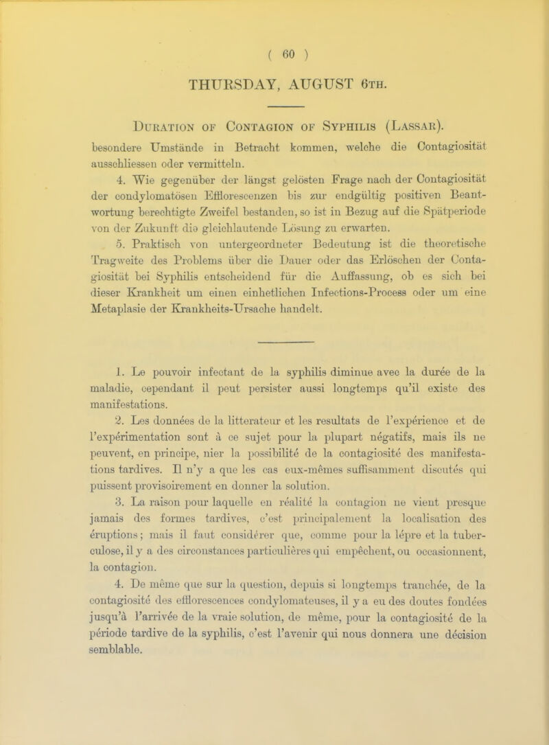 THURSDAY, AUGUST 6th. Duration of Contagion of Syphilis (Lassar). besondere Unistande iu Betraeht kommen, welche die Contagiosity ausschliesseu oder verniitteln. 4. Wie gegeniiber der langst gelosten Frage naoh der Coutagiositat der condylornatoseu Efflorescenzen bis zur eudgiiltig positiven Beant- wortuug berechtigte Zweifel bestanden, so ist iu Bezug auf die Spatperiode von der Zukunft dia gleichlautende Losung zu erwarten. 5. Praktisoh von uutergeordneter Bedeutung ist die theoretische rrrag\veite des Problems iiber die Dauer oder das Erloscheu der Conta- giosity bei Syphilis entscheidend far die Auffassung, ob es sich bei dieser Krankheit um einen einhetlichen Infections-Process oder urn eine Metaplasia der Krankheits-Ursache handelt. 1. Le pouvoir infectant de la syphilis diininue avec la duree de la nialadie, cependant il peut persister aussi longtemps qu'il existe des manifestations. 2. Les donnees de la litterateiu' et les resultats de l'experience et de l'experimentation sont a ce sujet pour la plupart uegatifs, mais ils ne peuvent, en principe, nier la possibilite de la contagiosity des manifesta- tions tardives. II n'y a que les cas eux-memes suffisamment discutes qui puissent provisoirement en donner la solution. 3. La raison pour laquelle eu realite la contagion ue vieut presque jamais des formes tardives, c'est })rincipalement la localisation des eruptions; mais il faut considerer que, comme pour la lepre et la tuber- culose, il y a des circonstances particulieres qui enipechent, ou occasionnent, la contagion. 4. De memo que sur la question, depuis si longtemps tranehee, de la contagiosity des efflorescences condylomateuses, il y a eu des doutes fondces jusqu'a Tarrivee de la vraie solution, de nierue, pour la contagiosite de la periode tardive de la syphilis, c'est Tavenir qui nous donnera une decision semblable.