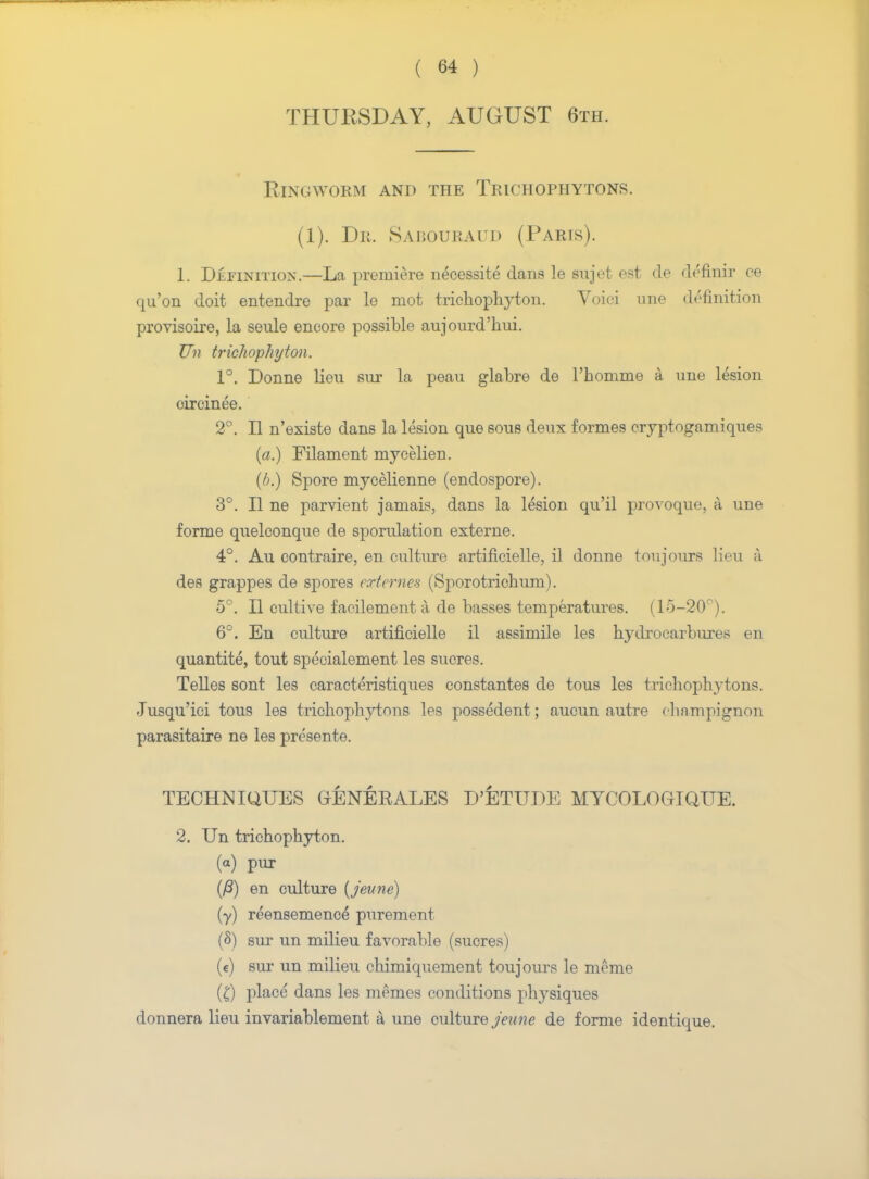THURSDAY, AUGUST 6th. Ringworm and the Trichophytons. (1). Dr. Sabouraud (Parts). 1. Definition.—La premiere necessite dans le sujet est de definir ce qu'on doit entendre par le mot trichophyton. Voiei une definition provisoire, la seule encore possible aujourd'hui. Un trichophyton. 1°. Donne lieu snr la peau glabre de l'homme a une lesion cireinee. 2°. II n'existe dans la lesion que sous deux formes cryptogamiques (a.) Filament mycelien. (/>.) Spore mycelienne (endospore). 3°. II ne parvient jamais, dans la lesion qu'il provoque, a une forme quelconque de sporulation externe. 4°. Au contraire, en culture artificielle, il donne toujours lieu a des grappes de spores ext ernes (Sporotrichum). 5°. II cultive facilement a de basses temperatures. (15-20°). 6°. En culture artificielle il assimile les hydrocarbures en quantite, tout specialement les sucres. Telles sont les caracteristiques constantes de tous les trichophytons. Jusqu'ici tous les trichophytons les possedent; aucun autre champignon parasitaire ne les presente. TECHNIQUES GENERALES D'ETUDE MTCOLOGIQUE. 2. Un trichophyton. (a) pur (fi) en culture (jeune) (y) reensemence* purement (8) sur un milieu favorable (sucres) (c) sur un milieu chimiquement toujours le meme (I) place dans les memes conditions physiques donnera lieu invariablement a une culture Jeune de forme identique.