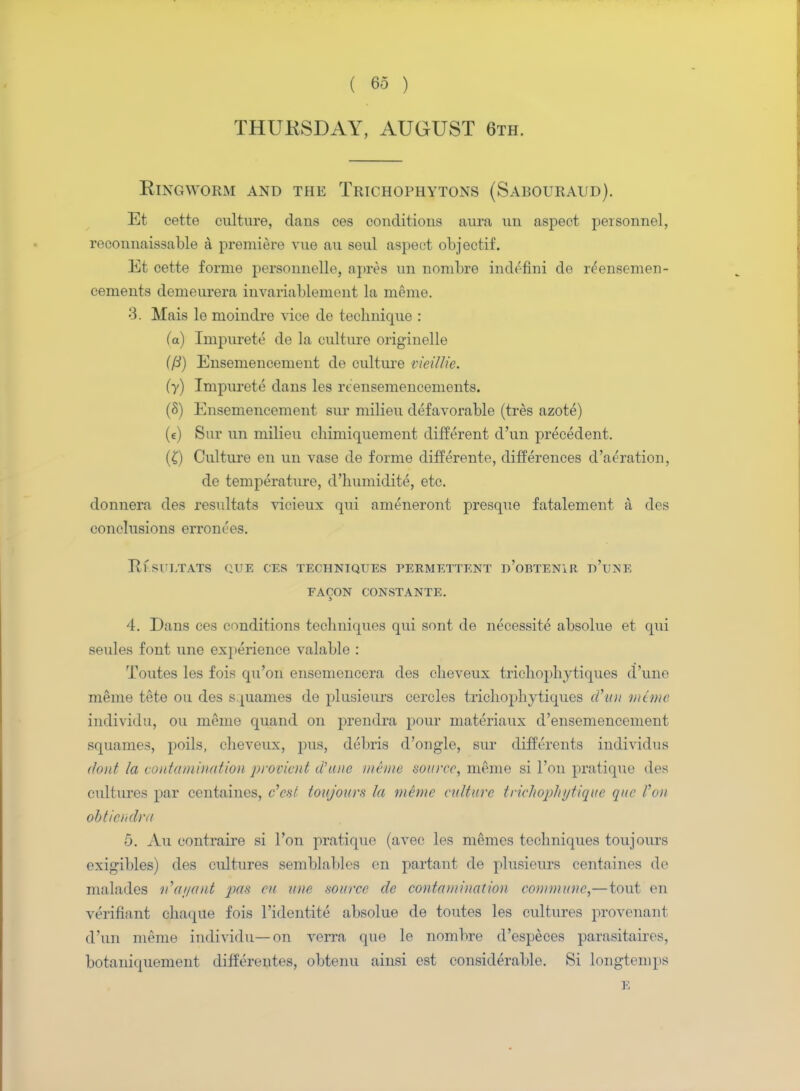 THURSDAY, AUGUST 6th. Ringworm and the Trichophytons (Sabouraud). Et cette culture, dans ces conditions aura un aspect personnel, reconnaissable a premiere vue au seul aspect objectif. Et cette forme personnelle, apres un nombre indefim do reensemen- cements demeurera invariablement la memo. 3. Mais le moindre vice de technique : (a) Impurete de la culture originelle ((i) Ensemencement de culture vieilUe. (y) Impurete dans les rtensemencements. (8) Ensemencement sur milieu defavorable (tres azote) (e) Sur un milieu chimiquement different cl'un precedent. (£) Culture en un vase de forme differente, differences d'aeration, de temperature, d'humidite, etc. donnera des resultats vicieux qui ameneront presque fatalement & des conclusions errom'es. RESULTATS (;UE CES TECHNIQUES PERMETTENT d'oBTENIR d'tJNE FACON CONSTANTE. 4. Dans ces conditions techniques qui sont de necessite absolue et qui seules font une experience valable : Toutes les fois qu'on ensemencera des cheveux trichophytiques dune meme tete on des squames de plusieurs cercles trichophytiques d'un mime individu, on meme quand on prendra pour materiaux d'ensemencement squames, poils, cheveux, pus, debris d'ongle, sur differents individus (/out la contamination provient a? tine mime source, meme si Ton pratique des cultures par centaines, e'est toujours la meme culture trichophytique que Von obtiendra 5. Au contraire si Ton pratique (avec les memes techniques toujours exigibles) des cultures semblables en partant de plusieurs centaines de malades n1at/ant pas eu une source de contamination commune,—tout en verifiant chaque fois l'identite absolue de toutes les cultures provenant d'un meme individu—on verra que le nombre d'especes parasitaires, botaniquement differentes, obtenu ainsi est considerable. Si longtemps E