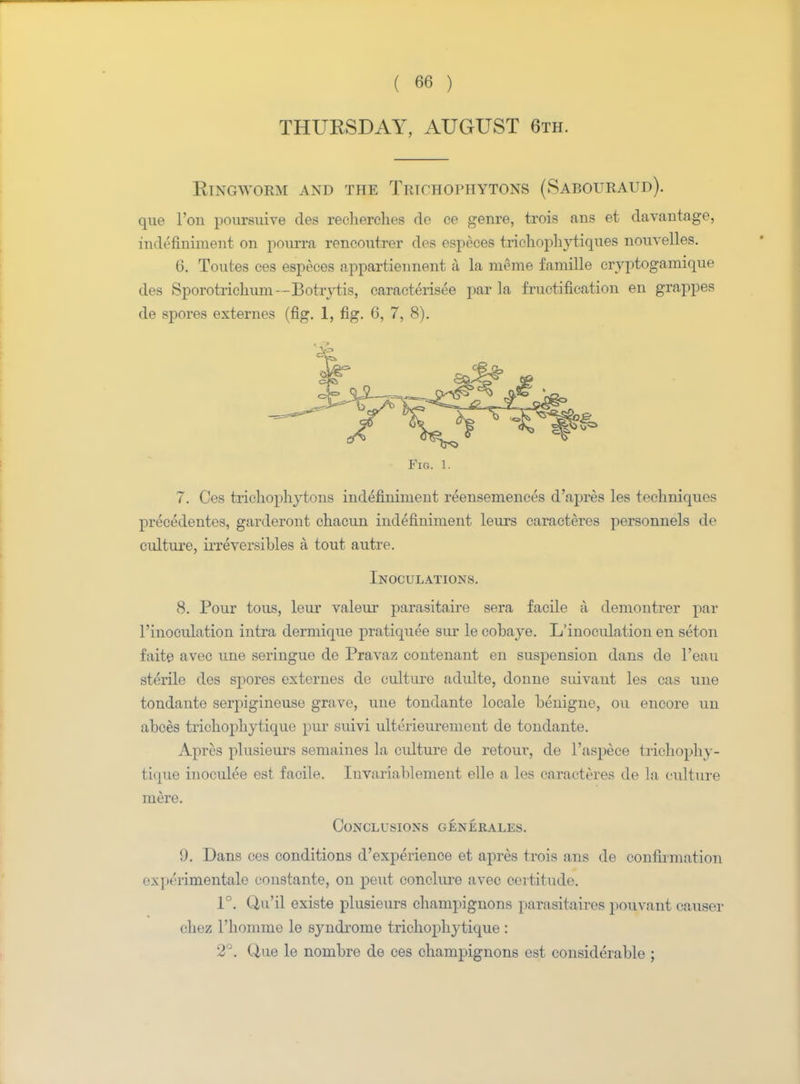THURSDAY, AUGUST 6th. Ringworm and the Trichophytons (Sabouraud). que Ton poursuive des recherches de ce genre, trois ans et davantage, in li'tmiment on pourra rencoutrer des espeees trichophytiques nouvelles. 6. Toutes ces espeees appartiennent a la meme famille eryptogamique des Sporotrichum--Botrytis, caracterisee par la fructification en grappas de spores externes (fig. 1, fig. 6, 7, 8). Fig. 1. 7. Ces trichophytons indefiniment reensemences d'apres les techniques precedentes, garderont chacun indefiuiment leurs caracteres personnels de culture, irreversibles a tout autre. Inoculations. 8. Pour tous, leur valeur parasitaire sera facile a demoTitrer par l'lnoculation intra dermique pratiquee siir le cobaye. L'inoculation en seton faite avec une seringue de Pravaz contenant en suspension dans de l'eau sterile des spores externes de culture adulte, donne suivant les cas une tondanto serpigineuse grave, une tondante locale benigne, on encore un abces trichophytique pur suivi ulterieurenient de tondante. Apres plusieurs semaines la cidture de retour, de l'aspece trichophy- tique iuoculee est facile. Iuvariablement elle a les caracteres de la culture mere. Conclusions generales. 9. Dans ces conditions d'experience et apres trois ans de confirmation expmmentale constante, on pent conclure avec certitude. 1°. Q,u'il existe plusieurs champignons parasitaires pouvant causer chez l'liomme le syndi-ome trichophytique : 2°. Que le nombre de ces champignons est considerable ;