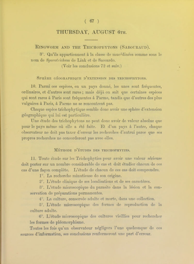 THURSDAY, AUGUST 6th. Ringworm and the Trichophytons (Sabouraud). 3°. Qu'ils appartienuent a la classe do muc>dinees comme sous le nom de Sporotrichum de Link et de Saccardo. (Voir les conclusions 72 et suiv.) Sphere geographique d'extension des trichophytons. 10. Parnii ces especes, en un pays donne, les unes sont frequentes, ordinaires, et d'autres sont rares; mais deja on snit que certaines especes qui sont rares a Paris sont frequentes a Parme, tandis que d'autres des plus vulgaires a Paris, a Parme ne se rencontrent pas. Chaque espece triehophytique semble done avoir une sphere d'extension geographique qui lui est particuliere. Une etude des trichophytons ne peut done avoir de valeur absolue que pour le pays meme oil elle a ete faite. Et d'un pays a l'autre, chaque observateur ne doit pas taxer d'erreur les recherches d'autrui parce que ses propres recherches ne concorderont pas avec elles. Mkthode d'etudes des trichophyties. 11. Toute etude sur les Trichophyties pour avoir une valeur serieuse doit porter sur un nombre considerable de cas et doit etudier chacun de ces cas d'une facon complete. L'etude de chacun de ces cas doit comprendre. 1°. La recherche minutieuse do son origine. 2°. L'etude clinique de ses localisations et de ses caracteres. 3°. L'etude microscopique du parasite dans la lesion et la con- servation de preparations permanentes. 4°. La culture, consorv<':o adulte et morte, dans une collection. 5°. L'etude microscopique des formes de reproduction do la culture adulte. 6°. L'etude microscopique des cultures vieillies pour rechercher les formes de pleomorphisme. Toutes les fois qu'un observateur negligera 1'une quelconque do ces sources d'information, ses conclusions renfermeront une part. d'erreui\
