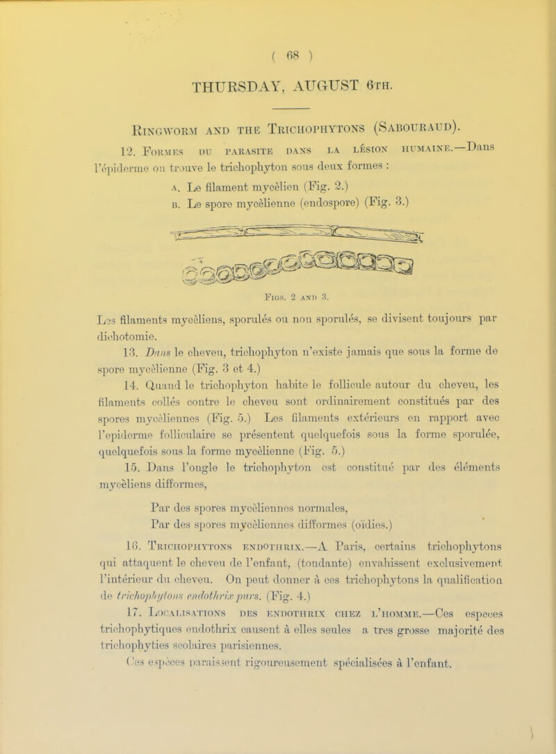 THURSDAY, AUGUST 6th. Ringworm and the Trichophytons (Sabouraud). 12. Formes du parasite dans la lesion humaixe.—Df I'epiderme on trouve le trichophyton sous deux formes : a. Le filament mycelien (Fig. 2.) b. Le spore mycelienne (endospore) (Fig. 3.) Figs. 2 and 3. L33 filaments myceliens, sporules ou non sporules, se divisent toujours par diohotomie. 13. Dans le cheveu, trichophyton n'existe jamais que sous la forme de spore mycelienne (Fig. 3 et 4.) 14. Quand le trichophyton habite le follicule autour du cheveu, les filaments colles centre le cheveu sont ordinairement constitues par des spores myceliennes (Fig. 5.) Les filaments exterieurs en rapport avec l'epiderme folliculaire se presenteut quelquefois sous la forme sporulee, quelquefois sous la forme mycelienne (Fig. 5.) 15. Dans l'ongle le trichophyton est constitue par des elements myceliens difformes. Par des spores myceliennes normales, Par des spores myceliennes difformes (o'idies.) 16. Trichophytons endotiirix.—A Paris, certains trichophytons qui attaquent le cheveu de l'enfant, (tondante) envahissent exclusivement l'interieur du cheveu. On peut donner a ces trichophytons la qualificatiou dp trichophyton* eniothrixpiirs> (Fig. 4.) 17. Localisations des endotiirix chez l'homme.—Ces espeoes trichophytiquos nndothrix causent a. elles senles a tres grosse majorite des trichophyties scolaires parisiennes. Cea espeoes parais3ent rigoureusement specialises a l'enfant.