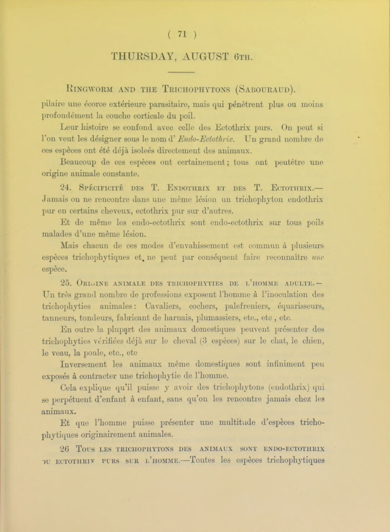 THURSDAY, AUGUST 6th. Ringworm and the Trichophytons (Sabouraud). pilaire uno ecorce exterieure parasitaire, niais qui penetrent plus ou moins profoudement la oouche corticale du poil. Leur histoire se confond avec celle des Ectothrix purs. On pout si Foil veut les designer sous le nonid' Endo-Edothrix. Un grand nombre de ces especes out ete deja isolees directement des animaux. Beaucoup de ces especes ont certainement; to us out peutetre une origiue aniniale constante. 24. Specificite des T. Endothrix et des T. Ectothrix.— Jamais on ne rencontre dans une meme lesion un trichophyton endothrix pin- en certains cheveux, ectothrix pur sur d'autres. Et de nieme les endo-ectothrix sont endo-ectothrix sur tous poils malades d'une meme lesion. Mais chacun de ces modes d'envahissement est commun a plusieurs especes trichopln'tiques et, ne peut par consequent faire reconnaitre une espece. 25. Ori^ine animale des teichophyties de l'homme adulte.— Un tres grand nombro de professions exposent l'homme a Finoculation des trichophyties animales: Cavaliers, cochers, palefreniers, equarissours, tanneurs, tondeurs, fahricant de harnais, plumassiers, etc., etc, etc. En outre la plupart des animaux domestiques peuvent presenter des trichophyties verifiers deja sur le cheval (3 especes) sur le chat, le chieu, le veau, la poule, etc., etc Inversement les animaux meme domestiques sout infiniment }>eu exposes a contracter une trichophytie de Fhomme. Cela explique qu'il puisse y avoir des trichophytons (endothrix) qui se perpetuent d'enfant a enfant, sans qu'on les rencontre jamais chez les animaux. Et que Fhomme puisse presenter une multitude d'especes tricho- phytiques originairement animales. 26 Tors LES TRICHOPHYTONS DES ANIMAUX SONT ENDO-ECTOTHEIX IV ECTOTHRiv purs sur ]/homme.—Toutes les especes tricho])li3rtiques