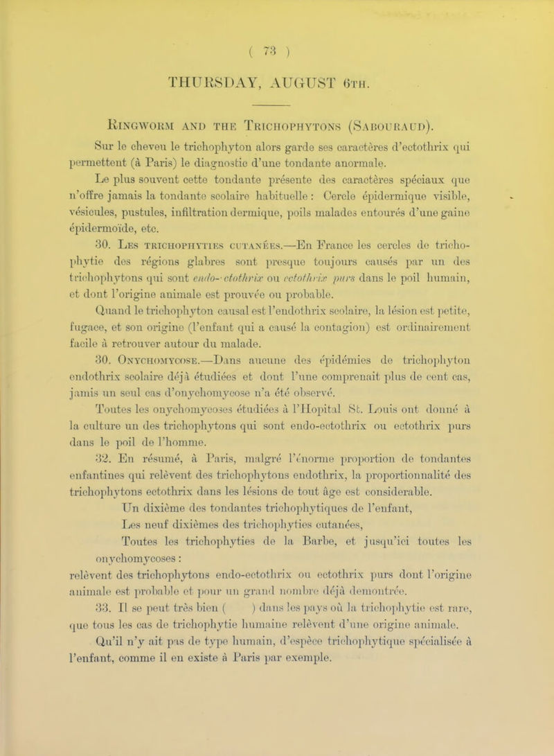 THURSDAY, AUGUST 6th. Ringworm and the Trichophytons (Sabouraud). Sur le cheveu le trichophyton alors garde ses caracteres d'ectothrix qui perniettent (a Paris) le diagnostic d'une tondante anormale. Le plus souvent cette tondante presente des caracteres speciaux (pie n'offre jamais la tondante scolaire habituelle : Cercle epidermiquo visible, vesicules, pustules, infiltration dermique, polls malades entoures d'une gaine epidermoide, etc. 30. Les trighophytibs CijtanEES.—En France les cercles do trieho- phvtie des regions glabres sont presque toujours causes par un des trichophytons qui sont cmlo--cfot/irix ou ectothrix purs dans le poil huniain, et dont l'origine animale est prouvee ou probable. Quand le trichophyton causal est l'endolhrix scolaire, la lesion est petite, fugaee, et son origino (I'enfant qui a cause la contagion) est ordinairement facile a retrouver autour du malade. 30. Ontchomtcose.—Dans aucune des epidemics de trichophyton endothrix scolaire deja etudiees et dont l'une comprenait plus de cent cas, jamifl un soul cas d'onychomycose n'a ete observe. Toutes les onychomycoses etudiees a l'Hopital St. Louis out donne a la culture un des trichophytons qui sont endo-ectothrix ou ectothrix purs dans le poil de l'homme. 32. En resume, a Paris, malgre l'c'norme proportion de tondantes enfantines qui relevent des trichophytons endothrix, la proportionnalite des tiiohophjrfcons ectothrix dans les lesions de tout age est considerable. Un dixieme des tondantes trichophytiques de I'enfant, Les neuf dixiemes des trichophyties cutaiiecs, Toutes les trichophyties do la Barbe, et jusqu'ici ionics les onychomycoses: relevent des trichophytons endo-ectothrix ou ectothrix purs dont l'origine animale est probable et pour nn grand nombre deja demontree. 33. II se peut feres bien ( ) dans les pays ou la trichophytie est rare, que tons les cas de trichophytie hnmaine relevent d'une origine animale. Qu'il n'y ait pas de type huniain, dVspece triohophytiqne spexdalis^e a I'enfant, comme il en existe a Paris par exemple.