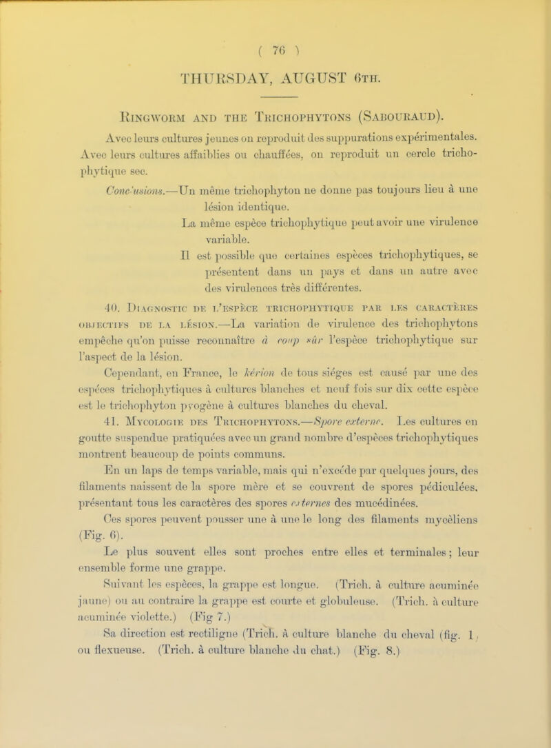 THURSDAY, AUGUST 6th. Ringworm and the Trichophytons (Sabouraud). Aveo leurs cultures jeuues on reproduit des suppurations experimentales. Avec leurs cultures affaiblies ou chaufft'es, on reproduit un cercle tricho- phvtique sec. Conc'usions.—Un meme trichophyton ne doune pas toujours lieu a une lesion identique. La merne espece triehophytique peut avoir une virulence variable. II est possible quo certaines especes trichophytiques, se presentent dans un pays ot dans un autre avec des virulences tres differentes. 40. Diagnostic de i/espece trichophttiqtje par les caracteres OBJECTTFS DE LA lesiox.—La variation de virulence des trichophytons empeche qn'on puisse reconnaitre d roup *ur l'espece trichophytique sur l'aspect de la lesion. Cependant, en France, le kerion de tous sieges est cause par une des (•sprees trichophytiques a cultures blanches et neuf fois sur dix cette espece es1 If trichophyton progene a cultures blanches du cheval. 41. Mycologie des Trichophytons.—Spore externc. Les cultures en goutte suspendue pratiquees avec un grand norabre d'especes trichophytiques montrent beaucoup de points communs. En un laps de temps variable, mais qui n'exctde par quelques jours, des filaments naissent de la spore mere et se couvrent de spores pediculees, presentant tous les caracteres des spores outcrnes des mucedinees. Ces spores peuvent pousser une a une le long des filaments myceliens (Fig. 6). Le plus souvent elles sont proches entre elles et terminales; leur ensemble forme une grappe. Suivant les especes, la grappe est longue, (Trieh. a culture acuminee jaune) ou au oontraire la grappe est courte et globuleuse. (Trieh. a culture acuminee violette.) (Fig 7.) 8a direction est rectiligne (Trieh. A culture blanche du cheval (fig. 1, ou flexueuse. (Trieh. a culture blanche du chat.) (Fig. 8.)