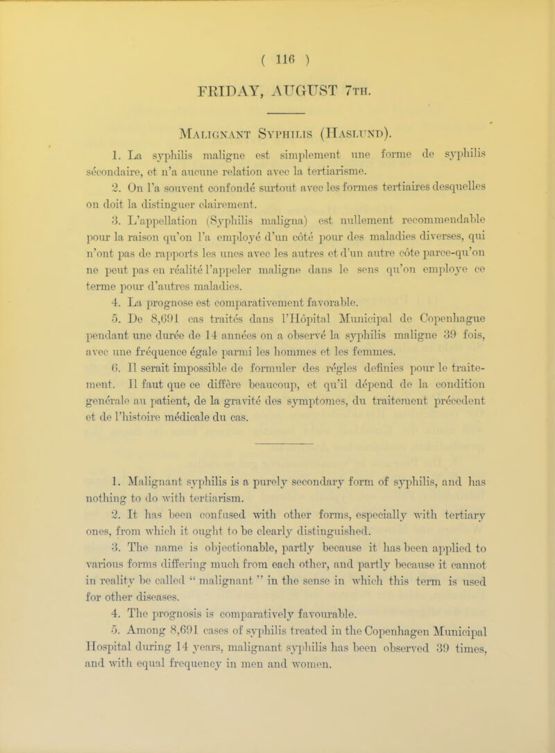 FRIDAY, AUGUST 7th. Malignant Syphilis (Haslund). 1. La syphilis maligno est simplement une forme de syphilis secondaire, et n'a aucune relation avee la tertiarisme. 2. On Fa sonvent confonde surtout avec les formes tertiaires desqnelles on doit la distinguer clairement. 3. L'appellatiou (Syphilis maligna) est nnllement recommendable ponr la raison qn'on Fa employe d'un cote pour des maladies diverses, qui n'ont pas de rapports les nnes avee les autres et d'un autre cote parce-qu'on ne peut pas en realite l'appeler maligno dans le sens qu'on employe ee terme pom* d'autres maladies. 4. La prognose est comparativement favorable. 5. De 8,691 eas traites dans l'Hopital Municipal de Copenhague pendant une duree de 14 annees on a observe la syphilis maligne 39 fois, avee nne frequence egale parmi les homines et les femmes. (i. B serait impossible de formnler des regies definies ponr le traite- ment. 11 faut que ce differe beaucoup, et qu'il depend de la condition gencralo an patient, de la gravite des symptomes, du traiteraent precedent et de Tliistoire medicale du cas. 1. Malignant syphilis is a purely secondary form of syphilis, and lias nothing to do with terfciarism. 2. It has been confused with other forms, especially with tertiary ones, from which it ought to be clearly distinguished. 3. The name is objectionable, partly because it has been applied to various forms differing much from each other, and partly because it cannot in reality bo called malignant in the sense in which this term is used for other diseases. 4. The prognosis is comparatively favourable. 5. Among 8,691 cases of syphilis treated in the Copenhagen Municipal Hospital during 14 years, malignant syphilis has been observed 39 times, and with equal frequency in men and women.