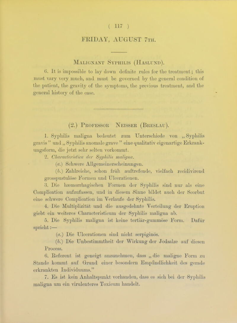FRIDAY, AUGUST 7th. Malignant Syphilis (Haslund). (>. It is impossible to lay down definite rules for the treatment; this must vary very much, and must he governed by the general condition of the patient, the gravity of the symptoms, the previous treatment, and the general history of the ease. (2.) Professor Neisser (Breslau). 1. iSyphilis maligna bedeutet zum Unterschiede von „ Syphilis gravis  und ,, Syphilis anomale grave  eine qualitativ eigeuartigo Erkrank- ungsform, die jetzt sehr selten vorkommt. '2. Characteri&tiw der Syphilis maligna. (a.) Schwere Allgemeinerscheinungen. (/>.) Zahlreiehe, sehon truth auftrefende, vielfach recidivirend grosspustulose Formen und Ulcerationen. 3. Die hamiorrhagischen Formen der Syphilis sind nur als eine Complication aufzufassen, und in diesem -Sinne bildet audi der Seorbut eine schwere Complication im Verlaufe der Syphilis. 4. Die Multiplizitiit und die ausgedelmte Verteilung der Eruption giebt ein weiteres Characteristicum der Syphilis maligna ab. 5. Die Syphilis maligna ist keine tertiar-gummose Form. Dafiir spricht:— (a.) Die Ulcerationen sind nicht serpigines. (b.) Die Unbestinimtheit der Wirkung der Jodsalze auf diesen Process. G. Referent ist geneigt anzunehmen, dass ,, die maligne Form zu Stande kommt auf Grrund einer besondern Emprindlichkeit des gerade erkrankten Individuums. 7. Es ist kein Anhaltspunkt vorhanden, dass ea sich bei der Syphilis maligna um ein virulenteres Toxicum handelt.