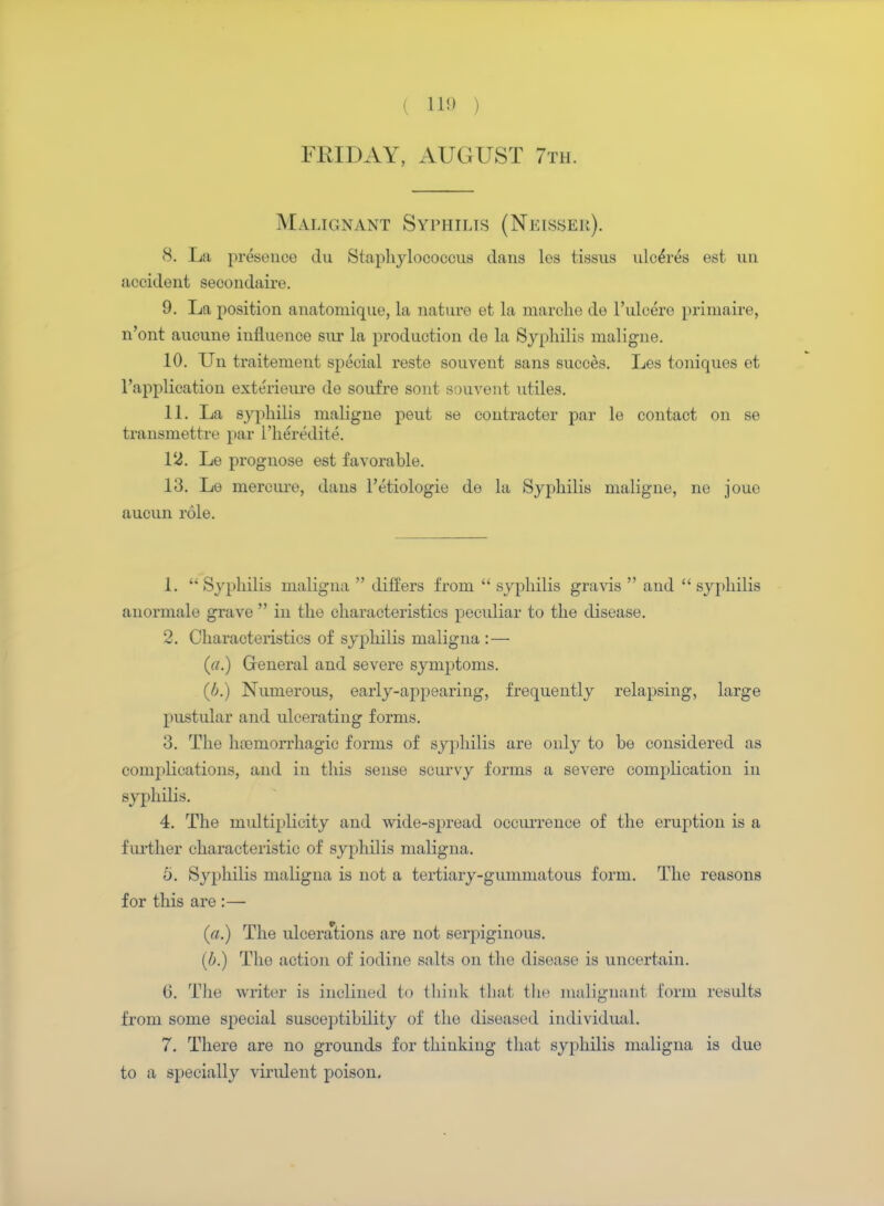 I 11!) , FRIDAY, AUGUST 7th. Malignant Syphilis (Neisser). 8. La presence du Staphylococcus dans les tissus ulcdres est un accident secondaire. 9. La position anatomique, la nature et la marche de l'ulcere primaire, n'ont aucune influence sur la production de la Syphilis maligne. 10. Un traitement special reste souvent sans succes. Les toniques et l'application exterieure de soufre sont souvent utiles. 11. La syphilis maligne peut se contracter par le contact on se transmettre par l'heredite. 12. Le prognose est favorable. 13. Le mercure, dans l'etiologie de la Syphilis maligne, ne joue aucun role. 1.  Syphilis maligna  differs from  syphilis gravis  and  syphilis anormale grave  in the characteristics peculiar to the disease. 2. Characteristics of syphilis maligna : — («.) General and severe symptoms. (6.) Numerous, early-appearing, frequently relapsing, large pustular and ulcerating forms. 3. The hajniorrhagic forms of syphilis are only to be considered as complications, and in this sense scurvy forms a severe complication in syphilis. 4. The multiplicity and wide-spread occurrence of the eruption is a further characteristic of syphilis maligna. 5. Syphilis maligna is not a tertiary-gummatous form. The reasons for this are :— (a.) The ulcerations are not serpiginous. (b.) The action of iodine salts on the disease is uncertain. G. The writer is inclined to think that the malignant form results from some special susceptibility of the diseased individual. 7. There are no grounds for thinking that syphilis maligna is due to a specially virulent poison.